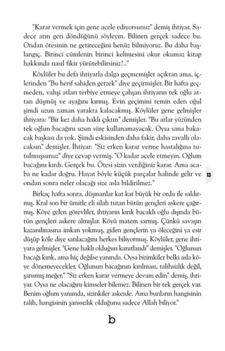 "Karar vermek için gene acele ediyorsunuz" demiþ ihtiyar. Sadece atýn geri döndüðünü söyleyin. Bilinen gerçek sadece bu.
Ondan ötesinin ne getireceðini henüz bilmiyoruz. Bu daha baþlangýç. Birinci cümlenin birinci kelimesini okur okumaz kitap
hakkýnda nasýl fikir yürütebilirsiniz?.."
Köylüler bu defa ihtiyarla dalga geçmemiþler açýktan ama, içlerinden "Bu herif sahiden gerzek" diye geçirmiþler. Bir hafta geçmeden, vahþi atlarý terbiye etmeye çalýþan ihtiyarýn tek oðlu attan düþmüþ ve ayaðýný kýrmýþ. Evin geçimini temin eden oðul
þimdi uzun zaman yatakta kalacakmýþ. Köylüler gene gelmiþler
ihtiyara: "Bir kez daha haklý çýktýn" demiþler. "Bu atlar yüzünden
tek oðlun bacaðýný uzun süre kullanamayacak. Oysa sana bakacak baþkasý da yok. Þimdi eskisinden daha fakir, daha zavallý olacaksýn" demiþler. Ýhtiyar: "Siz erken karar verme hastalýðýna tutulmuþsunuz" diye cevap vermiþ. "O kadar acele etmeyin. Oðlum
bacaðýný kýrdý. Gerçek bu. Ötesi sizin verdiðiniz karar. Ama acaba ne kadar doðru. Hayat böyle küçük parçalar halinde gelir ve
ondan sonra neler olacaðý size asla bildirilmez."
Birkaç hafta sonra, düþmanlar kat kat büyük bir ordu ile saldýrmýþ. Kral son bir ümitle eli silah tutan bütün gençleri askere çaðýrmýþ. Köye gelen görevliler, ihtiyarýn kýrýk bacaklý oðlu dýþýnda bütün gençleri askere almýþlar. Köyü matem sarmýþ. Çünkü savaþýn
kazanýlmasýna imkan yokmuþ, giden gençlerin ya öleceðini ya esir
düþüp köle diye satýlacaðýný herkes biliyormuþ. Köylüler, gene ihtiyara gelmiþler. "Gene haklý olduðun kanýtlandý" demiþler. "Oðlunun
bacaðý kýrýk, ama hiç deðilse yanýnda. Oysa bizimkiler belki asla köye dönemeyecekler. Oðlunun bacaðýnýn kýrýlmasý, talihsizlik deðil,
þansmýþ meðer." "Siz erken karar vermeye devam edin" demiþ, ihtiyar. Oysa ne olacaðýný kimseler bilemez. Bilinen bir tek gerçek var.
Benim oðlum yanýmda, sizinkiler askerde. Ama bunlarýn hangisinin
talih, hangisinin þanssýzlýk olduðunu sadece Allah biliyor."

b

13

 