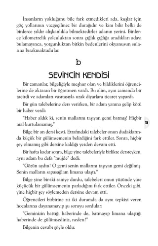 Ýnsanlarýn yokluðunu bile fark etmedikleri ada, kuþlar için
göç yollarýnýn vazgeçilmez bir duraðýdýr ve kim bilir belki de
binlerce yýldýr alýþkanlýkla bilmektedirler adanýn yerini. Binlerce kilometrelik yolculuktan sonra çýðlýk çýðlýða aradýklarý adayý
bulamayýnca, yorgunluktan bitkin bedenlerini okyanusun sularýna býrakmaktadýrlar.

b
SEVÝNCÝN KENDÝSÝ
Bir zamanlar, bilgeliðiyle meþhur olan ve bildiklerini öðrencilerine de aktaran bir öðretmen vardý. Bu alim, ayný zamanda bir
tacirdi ve adamlarý vasýtasýyla uzak diyarlara ticaret yapardý.
Bir gün talebelerine ders verirken, bir adam yanýna gelip kötü
bir haber verdi:
"Haber aldýk ki, senin mallarýný taþýyan gemi batmýþ! Hiçbir
mal kurtulamamýþ."
Bilge bir an dersi kesti. Etrafýndaki talebeler onun dudaklarýnda küçük bir gülümsemenin belirdiðini fark ettiler. Sonra, hiçbir
þey olmamýþ gibi dersine kaldýðý yerden devam etti.
Bir hafta kadar sonra, bilge yine talebeleriyle birlikte dersteyken,
ayný adam bu defa "müjde" dedi:
"Gözün aydýn! O gemi senin mallarýný taþýyan gemi deðilmiþ.
Senin mallarýn sapasaðlam limana ulaþtý."
Bilge yine bir-iki saniye durdu, talebeleri onun yüzünde yine
küçücük bir gülümsemenin parladýðýný fark ettiler. Önceki gibi,
yine hiçbir þey söylemeden dersine devam etti.
Öðrencileri birbirine zýt iki durumda da ayný tepkiyi veren
hocalarýna dayanamayýp þu soruyu sordular:
"Geminizin battýðý haberinde de, batmayýp limana ulaþtýðý
haberinde de gülümsediniz, neden?"
Bilgenin cevabý þöyle oldu:

15

 