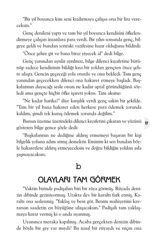 "Bir yýl boyunca kim seni kýzdýrmaya çalýþsa ona bir lira vereceksin."
Genç denileni yaptý ve tam bir yýl boyunca kendisini öfkelendirmeye çalýþan insanlara para verdi. Bir yýlýn sonunda genç, bilgeye geldi ve bundan sonraki vazifesine hazýr olduðunu bildirdi:
"Önce þehre git ve bana biraz yiyecek al" dedi bilge.
Genç yanýndan ayrýlýr ayrýlmaz, bilge dilenci kýyafetine bürünüp sadece kendisinin bildiði kýsa bir yoldan gençten önce þehre ulaþtý. Gencin geçeceði yola oturdu ve onu bekledi. Tam genç
yanýndan geçecekken dilenci ona hakaret etmeye baþladý. Baþkalarýnýn duyacaðý sesle onun ne kadar aptal göründüðünü söyledi ama gençte hiçbir öfke iþareti yoktu. Tam aksine:
"Ne kadar harika!" diye karþýlýk verdi genç sakin bir þekilde.
"Tam bir yýl bana hakaret eden herkese para ödemek zorunda
kaldým, þimdi tek kuruþ ödemek zorunda deðilim."
Bunun üzerine üzerindeki dilenci kýyafetini çýkaran ve yüzünü
gösteren bilge gence þöyle dedi:
"Baþkalarýnýn ne dediðine aldýrýþ etmemeyi baþaran bir kiþi
bilgelik yoluna adým atmýþ demektir. Eminim ki sen bundan böyle hakaretlere aldýrýþ etmeyeceksin ve doðru bildiðin yoldan asla
þaþmayacaksýn.

b
OLAYLARI TAM GÖRMEK
"Vaktin birinde padiþahýn biri bir rüya görmüþ. Rüyada denizin dibinde geziniyormuþ. Uzakta dev bir karaltý fark etmiþ. Karaltý ona seslenmiþ; "Yaklaþ ve beni gör. Benim mahiyetimi kavrarsan saadetin en büyüðüne ulaþacaksýn." Padiþah tam yaklaþmaya karar vermiþ ki o anda uyanmýþ.
Uyanýnca meraka kapýlmýþ. Acaba gerçekten denizin dibinde böyle bir þey var mýydý? Bu nasýl bir rüyaydý ve niçin ona

17

 