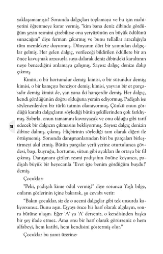 yaklaþamamýþtý? Sonunda dalgýçlarý toplamaya ve bu iþin mahiyetini öðrenmeye karar vermiþ. "kim bana deniz dibinde gördüðüm þeyin resmini çizebilirse ona yeryüzünün en büyük ödülünü
sunacaðým" diye ferman çýkarmýþ ve bunu tellallar aracýlýðýyla
tüm memlekete duyurmuþ. Dünyanýn dört bir yanýndan dalgýçlar gelmiþ. Her gelen dalgýç, verileceði bildirilen ödüllere bir an
önce kavuþmak arzusuyla suya dalarak deniz dibindeki karaltýnýn
neye benzediðini anlamaya çalýþmýþ. Sayýsýz dalgýç denize dalýp
çýkmýþ.

18

Kimisi, o bir hortumdur demiþ; kimisi, o bir sütundur demiþ;
kimisi, o bir kamçýya benziyor demiþ; kimisi, yayvan bir et parçasýdýr demiþ; kimisi de, yan yana iki hançerdir demiþ. Her dalgýç,
kendi gördüðünün doðru olduðuna yemin ediyormuþ. Padiþah ise
söylenenlerden bir türlü tatmin olamýyormuþ. Çünkü onun gördüðü karaltý dalgýçlarýn söylediði bütün þekillerinden çok farklýymýþ. Sabýrla, onun tamamýný kavrayacak ve onu olduðu gibi tarif
edecek bir dalgýcýn çýkmasýný bekliyormuþ. Sayýsýz dalgýç denizin
dibine dalmýþ, çýkmýþ. Hiçbirinin söylediði tam olarak diðeri ile
örtüþmemiþ. Sonunda danýþmanlarýndan biri bu parçalarý birleþtirmeyi akýl etmiþ. Bütün parçalar yerli yerine oturtulunca gövdesi, baþý, kuyruðu, hortumu, sütun gibi ayaklarý ile ortaya bir fil
çýkmýþ. Danýþmaný çizilen resmi padiþahýn önüne koyunca, padiþah büyük bir heyecanla "Evet iþte benim gördüðüm buydu!'
demiþ.
Çocuklar:
"Peki, padiþah kime ödül vermiþ?" diye sorunca Yaþlý bilge,
onlarýn gözlerinin içine bakarak, þu cevabý verir:
“Bakýn çocuklar, siz de o acemi dalgýçlar gibi tek unsurda kalýyorsunuz. Bunu aþýn. Eþyayý önce bir harf olarak algýlayýn, sonra bütüne ulaþýn. Eðer 'A' ya 'A' derseniz, o kendisinden baþka
bir þey ifade etmez. Ama onu bir harf olarak görürseniz o hem
alfabeyi, hem katibi, hem kendisini göstermiþ olur.”
Çocuklar bu yanýt üzerine:

 