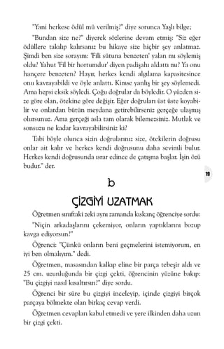 "Yani herkese ödül mü verilmiþ?" diye sorunca Yaþlý bilge;
"Bundan size ne?" diyerek sözlerine devam etmiþ: "Siz eðer
ödüllere takýlýp kalýrsanýz bu hikaye size hiçbir þey anlatmaz.
Þimdi ben size sorayým: 'Fili sütuna benzeten' yalan mý söylemiþ
oldu? Yahut 'Fil bir hortumdur' diyen padiþahý aldattý mý? Ya onu
hançere benzeten? Hayýr, herkes kendi algýlama kapasitesince
onu kavrayabildi ve öyle anlattý. Kimse yanlýþ bir þey söylemedi.
Ama hepsi eksik söyledi. Çoðu doðrular da böyledir. O yüzden size göre olan, ötekine göre deðiþir. Eðer doðrularý üst üste koyabilir ve onlardan bütün meydana getirebilirseniz gerçeðe ulaþmýþ
olursunuz. Ama gerçeði asla tam olarak bilemezsiniz. Mutlak ve
sonsuzu ne kadar kavrayabilirsiniz ki?
Tabi böyle olunca sizin doðrularýnýz size, ötekilerin doðrusu
onlar ait kalýr ve herkes kendi doðrusunu daha sevimli bulur.
Herkes kendi doðrusunda ýsrar edince de çatýþma baþlar. Ýþin özü
budur." der.

b
ÇÝZGÝYÝ UZATMAK
Öðretmen sýnýftaki zeki ayný zamanda kýskanç öðrenciye sordu:
"Niçin arkadaþlarýný çekemiyor, onlarýn yaptýklarýný bozup
kavga ediyorsun?"
Öðrenci: "Çünkü onlarýn beni geçmelerini istemiyorum, en
iyi ben olmalýyým." dedi.
Öðretmen, masasýndan kalkýp eline bir parça tebeþir aldý ve
25 cm. uzunluðunda bir çizgi çekti, öðrencinin yüzüne bakýp:
"Bu çizgiyi nasýl kýsaltýrsýn?" diye sordu.
Öðrenci bir süre bu çizgiyi inceleyip, içinde çizgiyi birçok
parçaya bölmekte olan birkaç cevap verdi.
Öðretmen cevaplarý kabul etmedi ve yere ilkinden daha uzun
bir çizgi çekti.

19

 