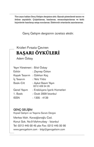 Tüm yayýn haklarý Genç Geliþim dergisine aittir. Kaynak gösterilerek tanýtým ve
iktibas yapýlabilir. Çoðaltýlamaz, basýlamaz, senaryolaþtýrýlamaz ve farklý
biçimlerde hazýrlanýp satýþa sunulamaz. Elektronik ortamlarda yayýnlanamaz.

Genç Geliþim dergisinin ücretsiz ekidir.

Krizleri Fýrsata Çeviren

BAÞARI ÖYKÜLERÝ
Adem Özbay
Yayýn Yönetmeni
Editör
Kapak Tasarým
Ýç Tasarým
Baský-Cilt

:
:
:
:
:

Bilal Özbay
Zeynep Özkan
Gökhan Koç
Yeliz Yýldýz
Aykut Basým Yayýn
0212 428 54 26

Genel Yapým
1. Baský
ISSN

: Endülüjans Ýçerik Hizmetleri
: Ocak 2009 Ýstanbul
: 1305 - 4139

GENÇ GELÝÞÝM
Kiþisel Geliþim ve Yaþama Sanatý Dergisi

Merkez Mah. Karaoðlanoðlu Cad.
Konut Sok. No:9 Mahmutbey - Ýstanbul
Tel: 0212 445 00 45 pbx Fax: 0212 445 00 90
www.gencgelisim.com - bilgi@gencgelisim.com

 