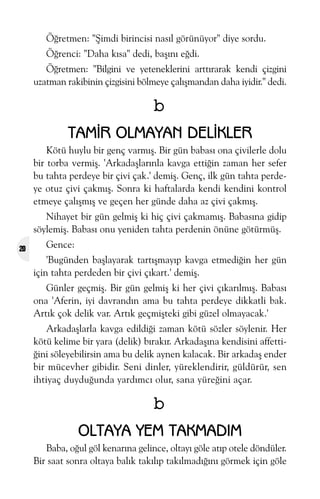 Öðretmen: "Þimdi birincisi nasýl görünüyor" diye sordu.
Öðrenci: "Daha kýsa" dedi, baþýný eðdi.
Öðretmen: "Bilgini ve yeteneklerini arttýrarak kendi çizgini
uzatman rakibinin çizgisini bölmeye çalýþmandan daha iyidir." dedi.

b
TAMÝR OLMAYAN DELÝKLER
Kötü huylu bir genç varmýþ. Bir gün babasý ona çivilerle dolu
bir torba vermiþ. 'Arkadaþlarýnla kavga ettiðin zaman her sefer
bu tahta perdeye bir çivi çak.' demiþ. Genç, ilk gün tahta perdeye otuz çivi çakmýþ. Sonra ki haftalarda kendi kendini kontrol
etmeye çalýþmýþ ve geçen her günde daha az çivi çakmýþ.
Nihayet bir gün gelmiþ ki hiç çivi çakmamýþ. Babasýna gidip
söylemiþ. Babasý onu yeniden tahta perdenin önüne götürmüþ.
20

Gence:
'Bugünden baþlayarak tartýþmayýp kavga etmediðin her gün
için tahta perdeden bir çivi çýkart.' demiþ.
Günler geçmiþ. Bir gün gelmiþ ki her çivi çýkarýlmýþ. Babasý
ona 'Aferin, iyi davrandýn ama bu tahta perdeye dikkatli bak.
Artýk çok delik var. Artýk geçmiþteki gibi güzel olmayacak.'
Arkadaþlarla kavga edildiði zaman kötü sözler söylenir. Her
kötü kelime bir yara (delik) býrakýr. Arkadaþýna kendisini affettiðini söleyebilirsin ama bu delik aynen kalacak. Bir arkadaþ ender
bir mücevher gibidir. Seni dinler, yüreklendirir, güldürür, sen
ihtiyaç duyduðunda yardýmcý olur, sana yüreðini açar.

b
OLTAYA YEM TAKMADIM
Baba, oðul göl kenarýna gelince, oltayý göle atýp otele döndüler.
Bir saat sonra oltaya balýk takýlýp takýlmadýðýný görmek için göle

 