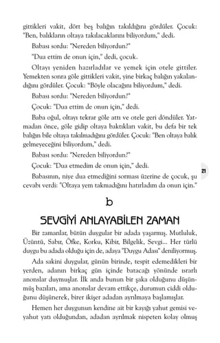 gittikleri vakit, dört beþ balýðýn takýldýðýný gördüler. Çocuk:
"Ben, balýklarýn oltaya takýlacaklarýný biliyordum," dedi.
Babasý sordu: "Nereden biliyordun?"
"Dua ettim de onun için," dedi, çocuk.
Oltayý yeniden hazýrladýlar ve yemek için otele gittiler.
Yemekten sonra göle gittikleri vakit, yine birkaç balýðýn yakalandýðýný gördüler. Çocuk: “Böyle olacaðýný biliyordum," dedi.
Babasý sordu: "Nereden biliyordun?"
Çocuk: "Dua ettim de onun için," dedi.
Baba oðul, oltayý tekrar göle attý ve otele geri döndüler. Yatmadan önce, göle gidip oltaya baktýklarý vakit, bu defa bir tek
balýðýn bile oltaya takýlmadýðýný gördüler. Çocuk: "Ben oltaya balýk
gelmeyeceðini biliyordum," dedi.
Babasý sordu: "Nereden biliyordun?"
Çocuk: "Dua etmedim de onun için," dedi.
Babasýnýn, niye dua etmediðini sormasý üzerine de çocuk, þu
cevabý verdi: "Oltaya yem takmadýðýný hatýrladým da onun için."

b
SEVGÝYÝ ANLAYABÝLEN ZAMAN
Bir zamanlar, bütün duygular bir adada yaþarmýþ. Mutluluk,
Üzüntü, Sabýr, Öfke, Korku, Kibir, Bilgelik, Sevgi... Her türlü
duygu bu adada olduðu için de, adaya "Duygu Adasý" deniliyormuþ.
Ada sakini duygular, günün birinde, tespit edemedikleri bir
yerden, adanýn birkaç gün içinde batacaðý yönünde ýsrarlý
anonslar duymuþlar. Ýlk anda bunun bir þaka olduðunu düþünmüþ bazýlarý, ama anonslar devam ettikçe, durumun ciddi olduðunu düþünerek, birer ikiþer adadan ayrýlmaya baþlamýþlar.
Hemen her duygunun kendine ait bir kayýðý yahut gemisi veyahut yatý olduðundan, adadan ayrýlmak nispeten kolay olmuþ

21

 