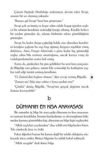 Çaresiz biçimde Mutluluða seslenmeye devam eden Sevgi,
ansýzýn bir ses duymuþ yakýnda:
"Buraya gel Sevgi! Seni ben götüreyim."
Sevgi çok sevinmiþ ve koþar adým sahile koþup içinden yaþlýca bir adamýn kendisine seslendiði kayýða atlamýþ. Kayýkla fazlaca
bir yerden gitmeden de, adanýn büsbütün sulara gömüldüðünü
görmüþler.
Sevgi, bu kadar duygu çaðýrdýðý halde onu almazken kendisini kayýðýna çaðýran bu saçý baþý aðýrmýþ duyguya teþekkür etmiþ
defalarca. Ama, Duygu Adasý’nda o güne kadar hiç görmediði
yaþlýyý adýný bile sormayý unuttuðunu, ancak karaya varýp da
vedalaþmalarýndan sonra fark etmiþ.
Sonra da, günlerden bir gün geldikleri bu yeni kara parçasýnda Bilgeliðe rast gelince, ismini bile sormadýðý bu kadirþinas yaþlýyý tarif edip ismini sormuþ kendisine.
"O, Zaman’dan baþkasý olamaz." diye cevap vermiþ Bilgelik.
"Zaman mý? Peki niye yalnýz o bana yardým etti?"
"Çünkü" demiþ Bilgelik, "Sevgi’nin gerçek deðerini ancak
Zaman kavrayabilir."

b
DÜNYANIN EN KISA ANAYASASI
Bir zamanlar üç bilge bir araya gelip dünyanýn en kýsa anayasasýný yazmaya koyuldular. Ýnsanýn hareketlerine ve davranýþlarýna hükmeden kanunu gösterebilen kiþi, dünyanýn en bilge kiþisi seçilecekti.
"Allah suçlularý cezalandýrýr" diye teklif etti bilgelerden birisi.
Tek cümleydi; kýsa ve özdü.
Fakat diðerleri bunun bir kanun deðil bir tehdit olduðunu söyleyerek itiraz ettiler. Birinci bilgenin bu teklifi kabul edilmedi.
"Allah sevgidir" dedi ikinci bilge.

23

 