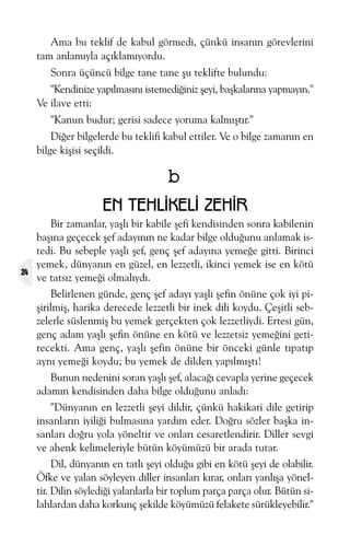 Ama bu teklif de kabul görmedi, çünkü insanýn görevlerini
tam anlamýyla açýklamýyordu.
Sonra üçüncü bilge tane tane þu teklifte bulundu:
"Kendinize yapýlmasýný istemediðiniz þeyi, baþkalarýna yapmayýn."
Ve ilave etti:
"Kanun budur; gerisi sadece yoruma kalmýþtýr."
Diðer bilgelerde bu teklifi kabul ettiler. Ve o bilge zamanýn en
bilge kiþisi seçildi.

b
EN TEHLÝKELÝ ZEHÝR

24

Bir zamanlar, yaþlý bir kabile þefi kendisinden sonra kabilenin
baþýna geçecek þef adayýnýn ne kadar bilge olduðunu anlamak istedi. Bu sebeple yaþlý þef, genç þef adayýna yemeðe gitti. Birinci
yemek, dünyanýn en güzel, en lezzetli, ikinci yemek ise en kötü
ve tatsýz yemeði olmalýydý.
Belirlenen günde, genç þef adayý yaþlý þefin önüne çok iyi piþirilmiþ, harika derecede lezzetli bir inek dili koydu. Çeþitli sebzelerle süslenmiþ bu yemek gerçekten çok lezzetliydi. Ertesi gün,
genç adam yaþlý þefin önüne en kötü ve lezzetsiz yemeðini getirecekti. Ama genç, yaþlý þefin önüne bir önceki günle týpatýp
ayný yemeði koydu; bu yemek de dilden yapýlmýþtý!
Bunun nedenini soran yaþlý þef, alacaðý cevapla yerine geçecek
adamýn kendisinden daha bilge olduðunu anladý:
"Dünyanýn en lezzetli þeyi dildir, çünkü hakikati dile getirip
insanlarýn iyiliði bulmasýna yardým eder. Doðru sözler baþka insanlarý doðru yola yöneltir ve onlarý cesaretlendirir. Diller sevgi
ve ahenk kelimeleriyle bütün köyümüzü bir arada tutar.
Dil, dünyanýn en tatlý þeyi olduðu gibi en kötü þeyi de olabilir.
Öfke ve yalan söyleyen diller insanlarý kýrar, onlarý yanlýþa yöneltir. Dilin söylediði yalanlarla bir toplum parça parça olur. Bütün silahlardan daha korkunç þekilde köyümüzü felakete sürükleyebilir."

 
