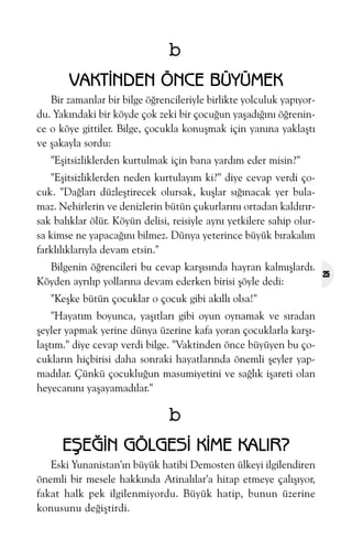b
VAKTÝNDEN ÖNCE BÜYÜMEK
Bir zamanlar bir bilge öðrencileriyle birlikte yolculuk yapýyordu. Yakýndaki bir köyde çok zeki bir çocuðun yaþadýðýný öðrenince o köye gittiler. Bilge, çocukla konuþmak için yanýna yaklaþtý
ve þakayla sordu:
"Eþitsizliklerden kurtulmak için bana yardým eder misin?"
"Eþitsizliklerden neden kurtulayým ki?" diye cevap verdi çocuk. "Daðlarý düzleþtirecek olursak, kuþlar sýðýnacak yer bulamaz. Nehirlerin ve denizlerin bütün çukurlarýný ortadan kaldýrýrsak balýklar ölür. Köyün delisi, reisiyle ayný yetkilere sahip olursa kimse ne yapacaðýný bilmez. Dünya yeterince büyük býrakalým
farklýlýklarýyla devam etsin."
Bilgenin öðrencileri bu cevap karþýsýnda hayran kalmýþlardý.
Köyden ayrýlýp yollarýna devam ederken birisi þöyle dedi:
"Keþke bütün çocuklar o çocuk gibi akýllý olsa!"
"Hayatým boyunca, yaþýtlarý gibi oyun oynamak ve sýradan
þeyler yapmak yerine dünya üzerine kafa yoran çocuklarla karþýlaþtým." diye cevap verdi bilge. "Vaktinden önce büyüyen bu çocuklarýn hiçbirisi daha sonraki hayatlarýnda önemli þeyler yapmadýlar. Çünkü çocukluðun masumiyetini ve saðlýk iþareti olan
heyecanýný yaþayamadýlar."

b
EÞEÐÝN GÖLGESÝ KÝME KALIR?
Eski Yunanistan'ýn büyük hatibi Demosten ülkeyi ilgilendiren
önemli bir mesele hakkýnda Atinalýlar'a hitap etmeye çalýþýyor,
fakat halk pek ilgilenmiyordu. Büyük hatip, bunun üzerine
konusunu deðiþtirdi.

25

 