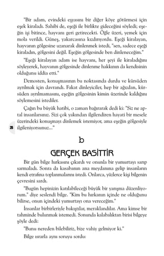 "Bir adam, evindeki eþyasýný bir diðer köye götürmesi için
eþek kiraladý. Sahibi de, eþeði ile birlikte gideceðini söyledi; eþeðin iþi bitince, hayvaný geri getirecekti. Öðle üzeri, yemek için
mola verildi. Güneþ, yakarcasýna kýzdýrýyordu. Eþeði kiralayan,
hayvanýn gölgesine uzanarak dinlenmek istedi, "sen, sadece eþeði
kiraladýn, gölgesini deðil. Eþeðin gölgesinde ben dinleneceðim."
"Eþeði kiralayan adam ise hayvaný, her þeyi ile kiraladýðýný
söyleyerek, hayvanýn gölgesinde dinlenme hakkýnýn da kendisinin
olduðunu iddia etti."
Demosten, konuþmasýnýn bu noktasýnda durdu ve kürsüden
ayrýlmak için davrandý. Fakat dinleyiciler, hep bir aðýzdan, kürsüden ayrýlmamasýný, eþeðin gölgesinin kimin üzerinde kaldýðýný
söylemesini istediler.

26

Çaðýn bu büyük hatibi, o zaman baðýrarak dedi ki: "Siz ne aptal insanlarsýnýz. Sizi çok yakýndan ilgilendiren hayati bir mesele
üzerindeki konuþmayý dinlemek istemiyor, ama eþeðin gölgesiyle
ilgileniyorsunuz...”

b
GERÇEK BASÝTTÝR
Bir gün bilge hýrkasýný çýkardý ve onunla bir yumurtayý sarýp
sarmaladý. Sonra da kasabanýn ana meydanýna gelip insanlarýn
kendi etrafýna toplanmalarýný istedi. Onlarca, yüzlerce kiþi bilgenin
çevresini sardý.
"Bugün hepinizin katýlabileceði büyük bir yarýþma düzenliyorum." diye seslendi bilge. "Kim bu hýrkanýn içinde ne olduðunu
bilirse, onun içindeki yumurtayý ona vereceðim."
Ýnsanlar birbirleriyle bakýþtýlar, meraklandýlar. Ama kimse bir
tahminde bulunmak istemedi. Sonunda kalabalýktan birisi bilgeye
þöyle dedi:
"Bunu nereden bilebiliriz, bize vahiy gelmiyor ki."
Bilge ýsrarla ayný soruyu sordu:

 