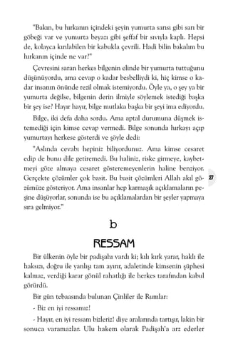 "Bakýn, bu hýrkanýn içindeki þeyin yumurta sarýsý gibi sarý bir
göbeði var ve yumurta beyazý gibi þeffaf bir sývýyla kaplý. Hepsi
de, kolayca kýrýlabilen bir kabukla çevrili. Hadi bilin bakalým bu
hýrkanýn içinde ne var?"
Çevresini saran herkes bilgenin elinde bir yumurta tuttuðunu
düþünüyordu, ama cevap o kadar besbelliydi ki, hiç kimse o kadar insanýn önünde rezil olmak istemiyordu. Öyle ya, o þey ya bir
yumurta deðilse, bilgenin derin ilmiyle söylemek istediði baþka
bir þey ise? Hayýr hayýr, bilge mutlaka baþka bir þeyi ima ediyordu.
Bilge, iki defa daha sordu. Ama aptal durumuna düþmek istemediði için kimse cevap vermedi. Bilge sonunda hýrkayý açýp
yumurtayý herkese gösterdi ve þöyle dedi:
"Aslýnda cevabý hepiniz biliyordunuz. Ama kimse cesaret
edip de bunu dile getiremedi. Bu haliniz, riske girmeye, kaybetmeyi göze almaya cesaret gösteremeyenlerin haline benziyor.
Gerçekte çözümler çok basit. Bu basit çözümleri Allah akýl gözümüze gösteriyor. Ama insanlar hep karmaþýk açýklamalarýn peþine düþüyorlar, sonunda ise bu açýklamalardan bir þeyler yapmaya
sýra gelmiyor.”

b
RESSAM
Bir ülkenin öyle bir padiþahý vardý ki; kýlý kýrk yarar, haklý ile
haksýzý, doðru ile yanlýþý tam ayýrýr, adaletinde kimsenin þüphesi
kalmaz, verdiði karar gönül rahatlýðý ile herkes tarafýndan kabul
görürdü.
Bir gün tebaasýnda bulunan Çinliler ile Rumlar:
- Biz en iyi ressamýz!
- Hayýr, en iyi ressam bizleriz! diye aralarýnda tartýþýr, lakin bir
sonuca varamazlar. Ulu hakem olarak Padiþah’a arz ederler

27

 