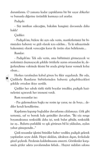 durumlarýný. O zamana kadar yaptýklarýný bir bir sayar dökerler
ve bununla diðerine üstünlük kurmaya yol ararlar.
Padiþah:
- Sizi imtihan edeceðim, bakalým hanginiz davasýnda daha
haklý?
Çinliler:
- Padiþah’ým; bizlere iki ayrý oda verin, marifetlerimizi bir birimizden habersiz ve gizli olarak icra edelim... Ta ki nihayetinde
hakemimiz olarak vereceðin karar ile üstün olan belirlensin...
Rumlar:
- Padiþah’ým: Tek oda verin, ama birbirimizi görmeyecek ve
seslerimizi duymayacak þekilde örtülerle ayýrýn ortasýndan ki, deðerlendirme vaktinde ikisini bir arada görüp karar vermek kolay
olsun...
28

Herkes tarafýndan kabul gören bu fikir uygulandý. Bir oda,
Çinlilerle Rumlarýn birbirlerinden habersiz çalýþabilecekleri
þekilde ortadan ikiye ayrýldý.
Çinliler her sabah türlü türlü boyalar istediler, padiþah hazinelerini açtýrarak her isteneni verdi.
Rum ressamlar ise:
- Pas gidermekten baþka ne resim iþe yarar, ne de boya... dediler kendi kendilerine.
Kapýlarýný kapatýp baþladýlar duvarlarýný cilalamaya. Gök gibi
tertemiz, saf ve berrak hale getirdiler duvarlarý. "Ýki yüz renge
boyamaktansa renksizlik daha iyi, renk bulut gibidir, renksizlik
ise ay... Bulutta parlaklýk ve ýþýk görürsen bil ki yýldýzdan, aydan
yahut güneþtendir..."
Çinli ressamlar iþlerini bitirdiler haber verdiler, padiþah gelerek
yapýlanlarý seyre daldý. Hepsi akýldan, idrakten dýþarý, fevkalade
güzel þeylerdi. Perdenin kaldýrýlmasýný emretti. Görülenler karþýsýnda gözler adeta yuvalarýndan fýrladý... Hayret nidalarý salonu

 