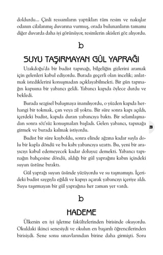 doldurdu... Çinli ressamlarýn yaptýklarý tüm resim ve nakýþlar
odanýn cilalanmýþ duvarýna vurmuþ, orada bulunanlarýn tamamý
diðer duvarda daha iyi görünüyor, resimlerin akisleri göz alýyordu.

b
SUYU TAÞIRMAYAN GÜL YAPRAÐI
Uzakdoðu'da bir budist tapýnaðý, bilgeliðin gizlerini aramak
için gelenleri kabul ediyordu. Burada geçerli olan incelik; anlatmak istediklerini konuþmadan açýklayabilmekti. Bir gün tapýnaðýn kapýsýna bir yabancý geldi. Yabancý kapýda öylece durdu ve
bekledi.
Burada sezgisel buluþmaya inanýlýyordu, o yüzden kapýda herhangi bir tokmak, çan veya zil yoktu. Bir süre sonra kapý açýldý,
içerdeki budist, kapýda duran yabancýya baktý. Bir selamlaþmadan sonra söz'süz konuþmalarý baþladý. Gelen yabancý, tapýnaða
girmek ve burada kalmak istiyordu.
Budist bir süre kayboldu, sonra elinde aðzýna kadar suyla dolu bir kapla döndü ve bu kabý yabancýya uzattý. Bu, yeni bir arayýcýyý kabul edemeyecek kadar doluyuz demekti. Yabancý tapýnaðýn bahçesine döndü, aldýðý bir gül yapraðýný kabýn içindeki
suyun üstüne býraktý.
Gül yapraðý suyun üsünde yüzüyordu ve su taþmamýþtý. Ýçerideki budist saygýyla eðildi ve kapýyý açarak yabancýyý içeriye aldý.
Suyu taþýrmayan bir gül yapraðýna her zaman yer vardý.

b
HADEME
Ülkenin en iyi iþletme fakültelerinden birisinde okuyordu.
Okuldaki ikinci senesiydi ve okulun en baþarýlý öðrencilerinden
birisiydi. Sene sonu sýnavlarýndan birine daha girmiþti. Soru

29

 