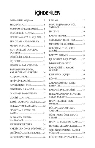 ÝÇÝNDEKÝLER
DAHA HIZLI KOÞMAK ................. 5

RESSAM.......................................... 27

SERÇENÝN AZMÝ ............................ 5

SUYU TAÞIRMAYAN GÜL
YAPRAÐI ........................................ 29

KOMÞUM SÝFTAH ETMEDÝ ......... 5
DEVEMÝ GERÝ ALAYIM................. 6
HERKES AYAKTA ALKIÞLADI .... 6
SEN GELME NAMIN GELSÝN....... 7
MUTLU YAÞAMAK........................ 7
KERTENKELEYÝ DOYURAN
DOSTLUK........................................ 8
BÜLBÜL ÝLE BAÐCI ....................... 9
ÜÇ ÖGÜT....................................... 11
HEMEN KARAR VERMEYÝN....... 12
SORUMLULUK BENÝM,
KARAR VERME HERKESÝN ........ 14
ALIÞKANLIKLAR .......................... 14
SEVÝNCÝN KENDÝSÝ...................... 15

HADEME ........................................ 29
KARAR VERMEK .......................... 30
GERÇEKTEN HÝSSETMEK........... 31
MEVSÝMÝNDE GÖRMEK.............. 32
GERÇEK MUTLULUÐUN
GÝZEMÝ............................................ 33
BALTAYI BÝLEMEK ....................... 36
ÝÞE DOSTÇA BAÞLAYINIZ.......... 37
ÝYÝMSERLÝÐÝN GÜCÜ .................. 37
KABAK GÝBÝ MÝ KAVAK
GÝBÝ MÝ? .......................................... 38
KELEBEÐÝN UÇUÞU ..................... 39
KÖPRÜ............................................ 40

AYAKKABININ TEKÝ .................... 16

ZARAR GÖZÜKEN BAZEN
FAYDADIR ..................................... 42

BÝLGELÝÐÝN ÝLK ADIMI............... 16

BAÞKASININ KURABÝYESÝ ......... 43

OLAYLARI TAM GÖRMEK ......... 17

HER ZAMAN KABA KUVVETE
GEREK YOKTUR!.......................... 44

ÇÝZGÝYÝ UZATMAK ...................... 19
TAMÝR OLMAYAN DELÝKLER.... 20
OLTAYA YEM TAKMADIM......... 20
SEVGÝYÝ ANLAYABÝLEN
ZAMAN .......................................... 21
DÜNYANIN EN KISA
ANAYASASI................................... 23
EN TEHLÝKELÝ ZEHÝR .................. 24
VAKTÝNDEN ÖNCE BÜYÜMEK. 25

HAYATI KEÞFETTÝREN
MUZLAR......................................... 45
DÜÞMANA KARÞI OKUL
YAPMAK......................................... 46
ÖÐRETMENE ÖZEL TRAFÝK
CEZASI............................................ 47
HAYATIN TATLARINI ALMAK... 47
PENCERE VE AYNA FARKI......... 49

EÞEÐÝN GÖLGESÝ KÝME KALIR? .. 25

SORUNU ÇÖZMENÝN FARKLI
YÖNTEMÝ....................................... 50

GERÇEK BASÝTTÝR....................... 26

KÖÞEDE BEKLEYEN ASKER ....... 51

 