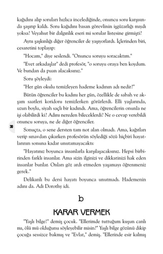 kaðýdýný alýp sorularý hýzlýca incelediðinde, onuncu soru karþýsýnda þaþýrýp kaldý. Soru kaðýdýný basan görevlinin iþgüzarlýðý mýydý
yoksa? Veyahut bir dalgýnlýk eseri mi sorular listesine girmiþti?
Ayný þaþkýnlýðý diðer öðrenciler de yaþýyorlardý. Ýçlerinden biri,
cesaretini toplayýp:
"Hocam," diye seslendi. "Onuncu soruyu soracaktým."
"Evet arkadaþlar" dedi profesör, "o soruyu oraya ben koydum.
Ve bundan da puan alacaksýnýz."
Soru þöyleydi:
"Her gün okulu temizleyen hademe kadýnýn adý nedir?"

30

Bütün öðrenciler bu kadýný her gün, özellikle de sabah ve akþam saatleri koridoru temizlerken görürlerdi. Elli yaþlarýnda,
uzun boylu, siyah saçlý bir kadýndý. Ama, öðrencilerin onunla ne
iþi olabilirdi ki? Adýný nereden bileceklerdi? Ne o cevap verebildi
onuncu soruya, ne de diðer öðrenciler.
Sonuçta, o sene dersten tam not alan olmadý. Ama, kaðýtlarý
verip sýnavdan çýkarken profesörün söylediði sözü hiçbiri hayatlarýnýn sonuna kadar unutamayacaktý:
"Hayatýnýz boyunca insanlarla karþýlaþacaksýnýz. Hepsi birbirinden farklý insanlar. Ama sizin ilginizi ve dikkatinizi hak eden
insanlar bunlar. Onlarý göz ardý etmeden yaþamayý öðrenmeniz
gerek."
Delikanlý bu dersi hayatý boyunca unutmadý. Hademenin
adýný da. Adý Dorothy idi.

b
KARAR VERMEK
"Yaþlý bilge!" demiþ çocuk. "Ellerimde tuttuðum kuþun canlý
mý, ölü mü olduðunu söyleyebilir misin?" Yaþlý bilge gözünü dikip
çocuða sessizce bakmýþ ve "Evlat," demiþ. "Ellerinde esir kalmýþ

 