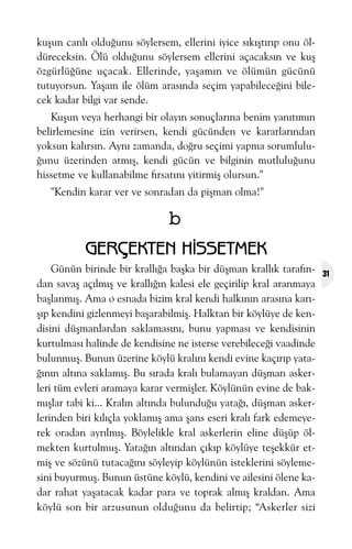kuþun canlý olduðunu söylersem, ellerini iyice sýkýþtýrýp onu öldüreceksin. Ölü olduðunu söylersem ellerini açacaksýn ve kuþ
özgürlüðüne uçacak. Ellerinde, yaþamýn ve ölümün gücünü
tutuyorsun. Yaþam ile ölüm arasýnda seçim yapabileceðini bilecek kadar bilgi var sende.
Kuþun veya herhangi bir olayýn sonuçlarýna benim yanýtýmýn
belirlemesine izin verirsen, kendi gücünden ve kararlarýndan
yoksun kalýrsýn. Ayný zamanda, doðru seçimi yapma sorumluluðunu üzerinden atmýþ, kendi gücün ve bilginin mutluluðunu
hissetme ve kullanabilme fýrsatýný yitirmiþ olursun."
"Kendin karar ver ve sonradan da piþman olma!"

b
GERÇEKTEN HÝSSETMEK
Günün birinde bir krallýða baþka bir düþman krallýk tarafýndan savaþ açýlmýþ ve krallýðýn kalesi ele geçirilip kral aranmaya
baþlanmýþ. Ama o esnada bizim kral kendi halkýnýn arasýna karýþýp kendini gizlenmeyi baþarabilmiþ. Halktan bir köylüye de kendisini düþmanlardan saklamasýný, bunu yapmasý ve kendisinin
kurtulmasý halinde de kendisine ne isterse verebileceði vaadinde
bulunmuþ. Bunun üzerine köylü kralýný kendi evine kaçýrýp yataðýnýn altýna saklamýþ. Bu sýrada kralý bulamayan düþman askerleri tüm evleri aramaya karar vermiþler. Köylünün evine de bakmýþlar tabi ki... Kralýn altýnda bulunduðu yataðý, düþman askerlerinden biri kýlýçla yoklamýþ ama þans eseri kralý fark edemeyerek oradan ayrýlmýþ. Böylelikle kral askerlerin eline düþüp ölmekten kurtulmuþ. Yataðýn altýndan çýkýp köylüye teþekkür etmiþ ve sözünü tutacaðýný söyleyip köylünün isteklerini söylemesini buyurmuþ. Bunun üstüne köylü, kendini ve ailesini ölene kadar rahat yaþatacak kadar para ve toprak almýþ kraldan. Ama
köylü son bir arzusunun olduðunu da belirtip; “Askerler sizi

31

 