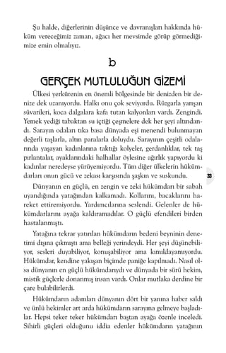 Þu halde, diðerlerinin düþünce ve davranýþlarý hakkýnda hüküm vereceðimiz zaman, aðacý her mevsimde görüp görmediðimize emin olmalýyýz.

b
GERÇEK MUTLULUÐUN GÝZEMÝ
Ülkesi yerkürenin en önemli bölgesinde bir denizden bir denize dek uzanýyordu. Halký onu çok seviyordu. Rüzgarla yarýþan
süvarileri, koca dalgalara kafa tutan kalyonlarý vardý. Zengindi.
Yemek yediði tabaktan su içtiði çeþmelere dek her þeyi altýndandý. Sarayýn odalarý týka basa dünyada eþi menendi bulunmayan
deðerli taþlarla, altýn paralarla doluydu. Sarayýnýn çeþitli odalarýnda yaþayan kadýnlarýna taktýðý kolyeler, gerdanlýklar, tek taþ
pýrlantalar, ayaklarýndaki halhallar öylesine aðýrlýk yapýyordu ki
kadýnlar neredeyse yürüyemiyordu. Tüm diðer ülkelerin hükümdarlarý onun gücü ve zekasý karþýsýnda þaþkýn ve suskundu.
Dünyanýn en güçlü, en zengin ve zeki hükümdarý bir sabah
uyandýðýnda yataðýndan kalkamadý. Kollarýný, bacaklarýný hareket ettiremiyordu. Yardýmcýlarýna seslendi. Gelenler de hükümdarlarýný ayaða kaldýramadýlar. O güçlü efendileri birden
hastalanmýþtý.
Yataðýna tekrar yatýrýlan hükümdarýn bedeni beyninin denetimi dýþýna çýkmýþtý ama belleði yerindeydi. Her þeyi düþünebiliyor, sesleri duyabiliyor, konuþabiliyor ama kýmýldayamýyordu.
Hükümdar, kendine yakýþan biçimde paniðe kapýlmadý. Nasýl olsa dünyanýn en güçlü hükümdarýydý ve dünyada bir sürü hekim,
mistik güçlerle donanmýþ insan vardý. Onlar mutlaka derdine bir
çare bulabilirlerdi.
Hükümdarýn adamlarý dünyanýn dört bir yanýna haber saldý
ve ünlü hekimler art arda hükümdarýn sarayýna gelmeye baþladýlar. Hepsi teker teker hükümdarý baþtan ayaða özenle inceledi.
Sihirli güçleri olduðunu iddia edenler hükümdarýn yataðýnýn

33

 