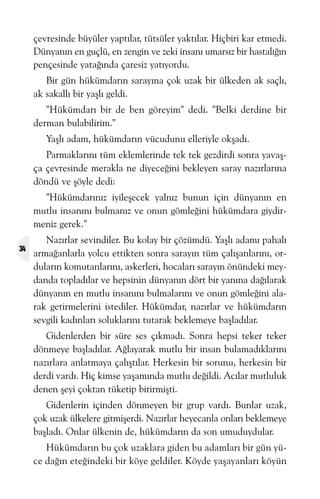 çevresinde büyüler yaptýlar, tütsüler yaktýlar. Hiçbiri kar etmedi.
Dünyanýn en guçlü, en zengin ve zeki insaný umarsýz bir hastalýðýn
pençesinde yataðýnda çaresiz yatýyordu.
Bir gün hükümdarýn sarayýna çok uzak bir ülkeden ak saçlý,
ak sakallý bir yaþlý geldi.
"Hükümdarý bir de ben göreyim" dedi. "Belki derdine bir
derman bulabilirim."
Yaþlý adam, hükümdarýn vücudunu elleriyle okþadý.
Parmaklarýný tüm eklemlerinde tek tek gezdirdi sonra yavaþça çevresinde merakla ne diyeceðini bekleyen saray nazýrlarýna
döndü ve þöyle dedi:
"Hükümdarýnýz iyileþecek yalnýz bunun için dünyanýn en
mutlu insanýný bulmanýz ve onun gömleðini hükümdara giydirmeniz gerek."
34

Nazýrlar sevindiler. Bu kolay bir çözümdü. Yaþlý adamý pahalý
armaðanlarla yolcu ettikten sonra sarayýn tüm çalýþanlarýný, ordularýn komutanlarýný, askerleri, hocalarý sarayýn önündeki meydanda topladýlar ve hepsinin dünyanýn dört bir yanýna daðýlarak
dünyanýn en mutlu insanýný bulmalarýný ve onun gömleðini alarak getirmelerini istediler. Hükümdar, nazýrlar ve hükümdarýn
sevgili kadýnlarý soluklarýný tutarak beklemeye baþladýlar.
Gidenlerden bir süre ses çýkmadý. Sonra hepsi teker teker
dönmeye baþladýlar. Aðlayarak mutlu bir insan bulamadýklarýný
nazýrlara anlatmaya çalýþtýlar. Herkesin bir sorunu, herkesin bir
derdi vardý. Hiç kimse yaþamýnda mutlu deðildi. Acýlar mutluluk
denen þeyi çoktan tüketip bitirmiþti.
Gidenlerin içinden dönmeyen bir grup vardý. Bunlar uzak,
çok uzak ülkelere gitmiþerdi. Nazýrlar heyecanla onlarý beklemeye
baþladý. Onlar ülkenin de, hükümdarýn da son umuduydular.
Hükümdarýn bu çok uzaklara giden bu adamlarý bir gün yüce daðýn eteðindeki bir köye geldiler. Köyde yaþayanlarý köyün

 