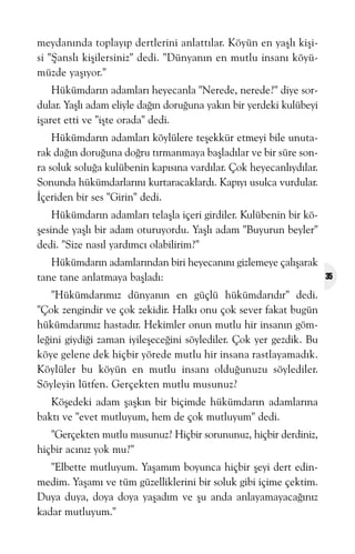 meydanýnda toplayýp dertlerini anlattýlar. Köyün en yaþlý kiþisi "Þanslý kiþilersiniz" dedi. "Dünyanýn en mutlu insaný köyümüzde yaþýyor."
Hükümdarýn adamlarý heyecanla "Nerede, nerede?" diye sordular. Yaþlý adam eliyle daðýn doruðuna yakýn bir yerdeki kulübeyi
iþaret etti ve "iþte orada" dedi.
Hükümdarýn adamlarý köylülere teþekkür etmeyi bile unutarak daðýn doruðuna doðru týrmanmaya baþladýlar ve bir süre sonra soluk soluða kulübenin kapýsýna vardýlar. Çok heyecanlýydýlar.
Sonunda hükümdarlarýný kurtaracaklardý. Kapýyý usulca vurdular.
Ýçeriden bir ses "Girin" dedi.
Hükümdarýn adamlarý telaþla içeri girdiler. Kulübenin bir köþesinde yaþlý bir adam oturuyordu. Yaþlý adam "Buyurun beyler"
dedi. "Size nasýl yardýmcý olabilirim?"
Hükümdarýn adamlarýndan biri heyecanýný gizlemeye çalýþarak
tane tane anlatmaya baþladý:
"Hükümdarýmýz dünyanýn en güçlü hükümdarýdýr" dedi.
"Çok zengindir ve çok zekidir. Halký onu çok sever fakat bugün
hükümdarýmýz hastadýr. Hekimler onun mutlu hir insanýn gömleðini giydiði zaman iyileþeceðini söylediler. Çok yer gezdik. Bu
köye gelene dek hiçbir yörede mutlu hir insana rastlayamadýk.
Köylüler bu köyün en mutlu insaný olduðunuzu söylediler.
Söyleyin lütfen. Gerçekten mutlu musunuz?
Köþedeki adam þaþkýn bir biçimde hükümdarýn adamlarýna
baktý ve "evet mutluyum, hem de çok mutluyum" dedi.
"Gerçekten mutlu musunuz? Hiçbir sorununuz, hiçbir derdiniz,
hiçbir acýnýz yok mu?"
"Elbette mutluyum. Yaþamým boyunca hiçbir þeyi dert edinmedim. Yaþamý ve tüm güzelliklerini bir soluk gibi içime çektim.
Duya duya, doya doya yaþadým ve þu anda anlayamayacaðýnýz
kadar mutluyum."

35

 