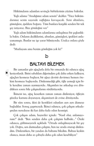 Hükümdarýn adamlarý sevinçle birbirlerinin yüzüne baktýlar.
Yaþlý adama "Aradýðýmýz adam sensin" dediler. "Yüce hükümdarýmýz senin sayende saðlýðýna kavuþacak. Seni altýnlara,
gümüþlere, ipeklere boðarýz. Tüm bunlara karþýlýk senden bir tek
þey istiyoruz. Bize gömleðini ver."
Yaþlý adam hükümdarýn adamlarýna anlaþýlmaz bir þaþkýnlýkla baktý. Onlarýn dediklerini, altýnlarý, gümüþleri, ipekleri anlayamamýþtý. Bunlar ne iþe yarar bilmiyordu. Usulca onlara þöyle
dedi:
"Mutluyum ama benim gömleðim yok ki!"

b
BALTAYI BÝLEMEK
36

Bir zamanlar gür aðaçlarla dolu bir ormanda iki oduncu aðaç
kesiyorlardý. Birisi sabahlarý diðerinden çok daha erken kalkýyor,
aðaçlarý kesmeye baþlýyor, bir aðacý devirir devirmez hemen ötekini kesmeye baþlýyordu. Dinlenmediði gibi, öðle yemeði için bile kendine zaman ayýrmýyordu. Akþamlarý ise arkadaþý eve döndükten sonra bile çalýþmalarýný sürdürüyordu.
Ýkincisi ise, aðaç keserken zaman zaman dinleniyor, öðleyin
güzelce karnýný doyuruyor, akþamüzeri de evine dönüyordu.
Bir süre sonra, ikisi de kestikleri odunlarý ayrý ayrý dizmeye
baþladýlar. Sonuç þaþýrtýcýydý. Ýkinci oduncu, çok çalýþan arkadaþýndan neredeyse iki kat daha fazla odun kesmiþti.
Çok çalýþan adam, hayretler içinde: "Nasýl olur, anlamýyorum?" dedi. "Ben senden daha çok çalýþtým halbuki..." Öteki
oduncu, gülümseyerek açýkladý: "Ortada anlaþýlmayacak bir þey
yok. Doðru, sen durmadan çalýþtýn, ben ise arada oturup dinlendim. Dinlenirken, bir yandan da baltamý biledim. Baltasý keskin
olunca, insan daha az çabayla daha çok odun kesebiliyor."

 