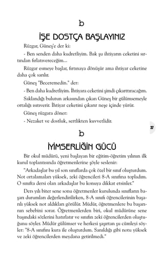 b
ÝÞE DOSTÇA BAÞLAYINIZ
Rüzgar, Güneþ'e der ki:
- Ben senden daha kudretliyim. Bak þu ihtiyarýn ceketini sýrtýndan fýrlatývereceðim...
Rüzgar esmeye baþlar, fýrtýnaya dönüþür ama ihtiyar ceketine
daha çok sarýlýr.
Güneþ "Beceremedin." der:
- Ben daha kudretliyim. Ýhtiyara ceketini þimdi çýkarttýracaðým.
Saklandýðý bulutun arkasýndan çýkan Güneþ bir gülümsemeyle
ortalýðý ýsýtýverir. Ýhtiyar ceketini çýkarýr neþe içinde yürür.
Güneþ rüzgara döner:
- Nezaket ve dostluk, sertlikten kuvvetlidir.

b
ÝYÝMSERLÝÐÝN GÜCÜ
Bir okul müdürü, yeni baþlayan bir eðitim-öðretim yýlýnýn ilk
kurul toplantýsýnda öðretmenlerine þöyle seslenir:
"Arkadaþlar bu yýl son sýnýflarda çok özel bir sýnýf oluþturdum.
Not ortalamalarý yüksek, zeki öðrencileri 8-A sýnýfýna topladým.
O sýnýfta dersi olan arkadaþlar bu konuya dikkat etsinler."
Ders yýlý biter sene sonu öðretmenler kurulunda sýnýflarýn baþarý durumlarý deðerlendirilirken, 8-A sýnýfý öðrencilerinin baþarýlý yüksek not aldýklarý görülür. Müdür, öðretmenlere bu baþarýnýn sebebini sorar. Öðretmenlerden biri, okul müdürüne sene
baþýndaki sözlerini hatýrlatýr ve sýnýfýn zeki öðrencilerden oluþtuðunu söyler. Müdür gülümser ve herkesi þaþýrtan þu cümleyi söyler: "8-A sýnýfýný kura ile oluþturdum. Sanýldýðý gibi notu yüksek
ve zeki öðrencilerden meydana getirilmedi."

37

 