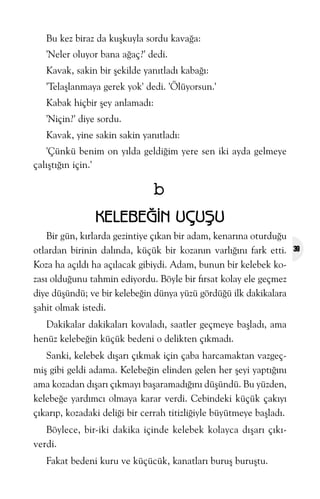 Bu kez biraz da kuþkuyla sordu kavaða:
'Neler oluyor bana aðaç?' dedi.
Kavak, sakin bir þekilde yanýtladý kabaðý:
'Telaþlanmaya gerek yok' dedi. 'Ölüyorsun.'
Kabak hiçbir þey anlamadý:
'Niçin?' diye sordu.
Kavak, yine sakin sakin yanýtladý:
'Çünkü benim on yýlda geldiðim yere sen iki ayda gelmeye
çalýþtýðýn için.'

b
KELEBEÐÝN UÇUÞU
Bir gün, kýrlarda gezintiye çýkan bir adam, kenarýna oturduðu
otlardan birinin dalýnda, küçük bir kozanýn varlýðýný fark etti.
Koza ha açýldý ha açýlacak gibiydi. Adam, bunun bir kelebek kozasý olduðunu tahmin ediyordu. Böyle bir fýrsat kolay ele geçmez
diye düþündü; ve bir kelebeðin dünya yüzü gördüðü ilk dakikalara
þahit olmak istedi.
Dakikalar dakikalarý kovaladý, saatler geçmeye baþladý, ama
henüz kelebeðin küçük bedeni o delikten çýkmadý.
Sanki, kelebek dýþarý çýkmak için çaba harcamaktan vazgeçmiþ gibi geldi adama. Kelebeðin elinden gelen her þeyi yaptýðýný
ama kozadan dýþarý çýkmayý baþaramadýðýný düþündü. Bu yüzden,
kelebeðe yardýmcý olmaya karar verdi. Cebindeki küçük çakýyý
çýkarýp, kozadaki deliði bir cerrah titizliðiyle büyütmeye baþladý.
Böylece, bir-iki dakika içinde kelebek kolayca dýþarý çýkýverdi.
Fakat bedeni kuru ve küçücük, kanatlarý buruþ buruþtu.

39

 