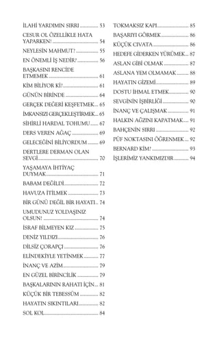 ÝLAHÝ YARDIMIN SIRRI .............. 53

TOKMAKSIZ KAPI........................ 85

CESUR OL ÖZELLÝKLE HATA
YAPARKEN! ................................... 54

BAÞARIYI GÖRMEK..................... 86

NEYLESÝN MAHMUT? ................. 55
EN ÖNEMLÝ ÝÞ NEDÝR? ................ 56
BAÞKASINI RENCÝDE
ETMEMEK ...................................... 61
KÝM BÝLÝYOR KÝ?........................... 61
GÜNÜN BÝRÝNDE ......................... 64
GERÇEK DEÐERÝ KEÞFETMEK... 65
ÝMKANSIZI GERÇEKLEÞTÝRMEK... 65
SÝHÝRLÝ HARDAL TOHUMU...... 67
DERS VEREN AÐAÇ .................... 69
GELECEÐÝNÝ BÝLÝYORDUM ........ 69
DERTLERE DERMAN OLAN
SEVGÝ.............................................. 70
YAÞAMAYA ÝHTÝYAÇ
DUYMAK........................................ 71
BABAM DEÐÝLDÝ.......................... 72
HAVUZA ÝTÝLMEK ....................... 73
BÝR GÜNÜ DEÐÝL BÝR HAYATI.. 74
UMUDUNUZ YOLDAÞINIZ
OLSUN! .......................................... 74
ÝSRAF BÝLMEYEN KIZ .................. 75
DENÝZ YILDIZI............................... 76
DÝLSÝZ ÇORAPÇI .......................... 76
ELÝNDEKÝYLE YETÝNMEK ........... 77
ÝNANÇ VE AZÝM........................... 79
EN GÜZEL BÝRÝNCÝLÝK ................ 79
BAÞKALARININ RAHATI ÝÇÝN... 81
KÜÇÜK BÝR TEBESSÜM .............. 82
HAYATIN SIKINTILARI............... 82
SOL KOL......................................... 84

KÜÇÜK CIVATA ........................... 86
HEDEFE GÝDERKEN YÜRÜMEK... 87
ASLAN GÝBÝ OLMAK ................... 87
ASLANA YEM OLMAMAK ......... 88
HAYATIN GÝZEMÝ......................... 89
DOSTU ÝHMAL ETMEK............... 90
SEVGÝNÝN ÝÞBÝRLÝÐÝ.................... 90
ÝNANÇ VE ÇALIÞMAK ................ 91
HALKIN AÐZINI KAPATMAK.... 91
BAHÇENÝN SIRRI ......................... 92
PÜF NOKTASINI ÖÐRENMEK ... 92
BERNARD KÝM? ............................ 93
ÝÞLERÝMÝZ YANKIMIZDIR ........... 94

 