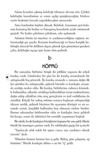 Adam kozadan çýkmýþ kelebeði izlemeye devam etti. Çünkü
kelebeðin kanatlarýnýn az sonra açýlýp geniþleyeceðini, böylece
narin bedenini havada taþýyabileceðini umuyordu.
Ama bunlardan hiçbiri olmadý. Kelebek, hayatýnýn geri kalanýný kurumuþ bir beden ve buruþmuþ kanatlarla yerde sürünerek
geçirdi. Ne kadar çabalarsa çabalasýn, asla açýlamadý.
Adamýn bütün iyi niyetine ve yardýmseverliðine raðmen anlayamadýðý þey þuydu: Kozanýn kýsýtlayacaðý ve buna karþýlýk kelebeðin daracýk bir delikten dýþarý çýkmak için göstermesi gereken
çaba, kelebeðin uçuþu için lazým olan þeylerdi.

b
KÖPRÜ
40

Bir zamanlar, birbirine bitiþik iki çiftlikte yaþayan iki erkek
kardeþ vardý. Günlerden bir gün bu iki kardeþ arasýndanda bir
anlaþmazlýk baþ gösterdi. Ýki kardeþ arasýnda o zamana deðin ilk
kez görülen bu anlaþmazlýk, giderek büyüdü ve kardeþler arasýnda ayrýlýða neden oldu. Ýki kardeþ, birbirlerine yalnýzca küsmekle kalmadýlar, yýllardýr ortaklaþa kullandýklarý tarým makinelerine
deðin sahip olduklarý tüm araç gereçlerini ve mal varlýklarýný da
ayýrdýlar. Küçük bir yalnýþ anlama sonucu baþlayan anlaþmazlýðý
izleyen ayrýlýk, giderek büyüyen bir uçuruma dönüþtü ve en sonunda yerini, karþýlýklý kullanýlan hoþ olmayan sözlere býraktý.
Bunun arkasýndan beklenenler oldu ve kardeþler önce þiddetli
bir kavga, sonra da ürkütücü bir sessizlik yaþanmaya baþladý.
Bir sabah, bu iki kardeþten büyüðünün kapýsýna bir usta geldi. Elinde
büyük bir marangoz çantasý vardý. Ev sahibinden geçiçi bir iþ istedi:
"Yapýlacak ufak tefek bir iþiniz varsa, size yardýmcý olmak
isterim" dedi.
"Elimden hemen hemen her iþ gelir. Birkaç gün çalýþýrým, iþi
bitiririm." Büyük kardeþin aklýna o an bir "iþ" geldi.

 