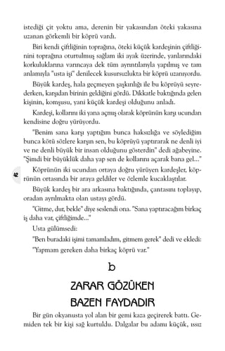 istediði çit yoktu ama, derenin bir yakasýndan öteki yakasýna
uzanan görkemli bir köprü vardý.
Biri kendi çiftliðinin topraðýna, öteki küçük kardeþinin çiftliðinini topraðýna oturtulmuþ saðlam iki ayak üzerinde, yanlarýndaki
korkuluklarýna varýncaya dek tüm ayrýntýlarýyla yapýlmýþ ve tam
anlamýyla "usta iþi" denilecek kusursuzlukta bir köprü uzanýyordu.
Büyük kardeþ, hala geçmeyen þaþkýnlýðý ile bu köprüyü seyrederken, karþýdan birinin geldiðini gördü. Dikkatle baktýðýnda gelen
kiþinin, komþusu, yani küçük kardeþi olduðunu anladý.
Kardeþi, kollarýný iki yana açmýþ olarak köprünün karþý ucundan
kendisine doðru yürüyordu.
"Benim sana karþý yaptýðým bunca haksýzlýða ve söylediðim
bunca kötü sözlere karþýn sen, bu köprüyü yaptýrarak ne denli iyi
ve ne denli büyük bir insan olduðunu gösterdin" dedi aðabeyine.
"Þimdi bir büyüklük daha yap sen de kollarýný açarak bana gel..."
42

Köprünün iki ucundan ortaya doðru yürüyen kardeþler, köprünün ortasýnda bir araya geldiler ve özlemle kucaklaþtýlar.
Büyük kardeþ bir ara arkasýna baktýðýnda, çantasýný toplayýp,
oradan ayrýlmakta olan ustayý gördü.
"Gitme, dur, bekle" diye seslendi ona. "Sana yaptýracaðým birkaç
iþ daha var, çiftliðimde..."
Usta gülümsedi:
"Ben buradaki iþimi tamamladým, gitmem gerek" dedi ve ekledi:
"Yapmam gereken daha birkaç köprü var."

b
ZARAR GÖZÜKEN
BAZEN FAYDADIR
Bir gün okyanusta yol alan bir gemi kaza geçirerek battý. Gemiden tek bir kiþi sað kurtuldu. Dalgalar bu adamý küçük, ýssýz

 