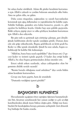 bir adaya kadar sürükledi. Adam ilk günler kendisini kurtarmasý için Allah'a yakardý ve yardým bulurum umuduyla ufka baktý.
Ama ne gelen oldu, ne giden.
Daha sonra rüzgardan, yaðmurdan ve zararlý hayvanlardan
korunmak için aðaç dallarýndan ve yapraklardan bir kulübe yaptý.
Sahilde bulduðu, gemiden arta kalan konserve, pusula vs. gibi
eþyalarý bu kulübeye koydu. Günler hep ayný þekilde geçiyordu.
Balýk avlýyor, piþirip yiyor ve ufku gözlüyor, kendisini kurtarmasý
için Allah'a dua ediyordu.
Bir gün tatlý su getirmek için yürüyüþe çýkmýþtý, geri döndüðünde kulübesinin alevler içinde yandýðýný gördü. Duman dans
ede ede göðe yükseliyordu. Baþýna gelebilecek en kötü þeydi bu.
Keder ve öfke içinde donakaldý. Þimdi bu ýssýz adada, baþýný sokabileceði bir kulübe bile kalmamýþtý.
"Allah'ým, bunu bana nasýl yapabildin?" diye feryat etti. O geceyi keder ve üzüntü içinde geçirdi. O kadar dua ettiði halde
Allah'a, bu olayý baþýna getirmesinden dolayý sitemler etti.
Ertesi sabah erken saatlerde, adaya yaklaþmakta olan bir
geminin düdük sesiyle uyandý!
"Benim burada olduðumu nasýl anladýnýz?" diye sordu bitkin
adam kendisini kurtaranlara.
Cevap onu hem þaþýrttý, hem de utandýrdý:
"Dumanla verdiðiniz iþareti gördük!"

b
BAÞKASININ KURABÝYESÝ
Havaalanýnda uçaðýnýn rötar yaptýðýný öðrenen hanýmefendinin biri, fýrsattan yararlanarak her zaman yediði ve çok sevdiði
kurabiyelerden almak üzere büfeye doðru gitti. Aldýðý taze kurabiyeleri bir kesekaðýdýna koyup çantasýna yerleþtirdi. Geri dönerek
boþ bulduðu bir banka oturdu.

43

 