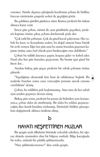 veremez. Sinirle dýþarýya çýktýðýnda kasabanýn çobaný ile birlikte
hayvan sürüsünün çýngýrak sesleri ile geçtiðini görür.
Bu çekilmez gürültü günlerce sürer. Kurnaz profesör bir önlem
almaya karar verir.
Ertesi gün çoban, sürüsü ile ayný gürültüyle geçerken, profesör kapýnýn önüne çýkar, çobaný durdurarak þöyle der:
"Çok tatlý bir çobansýn. Çok da güzel kaval çalýyorsun. Her sabah bu kuzu ve koyunlarýn sesleri, bu doðal armoni bana büyük
bir zevk veriyor. Eðer her gün ayný bu saatte buradan geçersen kapýnýn önüne sana özel olarak para býrakacaðým onu alabilirsin."
Çoban bu teklifi duyunca þaþýrýr, hoþuna gider ve kabul eder.
Nasýl olsa her gün buradan geçiyorum. Bu benim için güzel bir
fýrsat der...
Aradan birkaç gün geçer, profesör bir sabah çobanýn önüne
çýkarak:
"Yaþadýðýmýz ekonomik kriz beni de etkilemeye baþladý. Bu
nedenle bundan sonra sana vereceðim paranýn ancak yarýsýný
verebilirim" demiþ.
Çoban, bu tekliften pek hoþlanmamýþ. Ama yine de her sabah
ayný yerden geçmeye devem etmiþ.
Birkaç gün sonra, profesör bu parayý da belirtilen yere koymayýnca, çoban daha da sinirlenmiþ. Bir daha bu yoldan geçmeyeceðim diye kendi kendine söylenmiþ. Sürüsüyle birlikte güzergahýný deðiþtirerek aklýnca intikam almýþ.

b
HAYATI KEÞFETTÝREN MUZLAR
Bir gezgin uzak ülkelerin birisinde yolculuk ederken, bir aðacýn altýnda oturmakta olan bir bilgeye rastladý. Bilge kucaðýnda
bir torba, anlamlý bir þekilde gülümsüyordu.
"Niye gülümsüyorsunuz?" diye sordu gezgin.

45

 