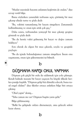 "Muzlar sayesinde hayatýn anlamýný keþfettim de ondan." diye
cevap verdi bilge.
Bunu söylerken yanýndaki torbasýný açtý; çürümüþ bir muz
çýkarýp elinde tuttu ve þöyle dedi:
"Bu, vaktini tamamlamýþ bir hayatý simgeliyor. Zamanýnda
kullanýlmamýþ ve onun için artýk çok geç."
Daha sonra, torbasýndan yemyeþil bir muz çýkarýp gezgine
gösterdi ve þöyle dedi:
"Bu da henüz vakti gelmemiþ bir hayat ve doðru zamaný
bekliyor."
Son olarak da olgun bir muz çýkardý, soydu ve gezginle
paylaþtý:
"Bu da içinde bulunduðumuz zamaný simgeliyor. Ýnsan onu
yaþamasýný, onun için þükretmesini iyi bilmeli.

b

46

DÜÞMANA KARÞI OKUL YAPMAK
Düþman çok güçlü bir ordu ile saldýrmak için yola çýkmýþtý.
Kendi halinde masum bir hayat yaþayan bu küçük ülkede herkes paniðe kapýldý. "Düþman gelip bizi dümdüz edecek; buna nasýl engel olalým?" diye fikirler ortaya atýlýrken bilge biri ortaya
çýkmýþ:
"Okul yapýn" demiþ...
"Yahu zaman mý var? Düþman bugün yarýn gelir.”
Bilge gülümsemiþ:
"Belki bu geliþinde onlara direnemeyiz, ama gelecek sefere
hazýr oluruz.

b

 