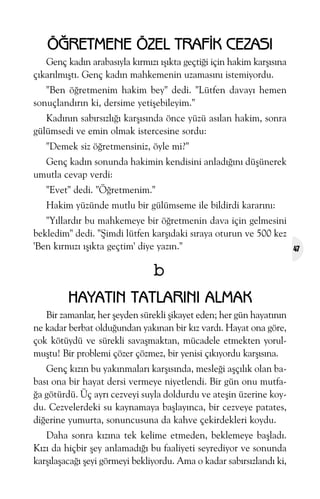 ÖÐRETMENE ÖZEL TRAFÝK CEZASI
Genç kadýn arabasýyla kýrmýzý ýþýkta geçtiði için hakim karþýsýna
çýkarýlmýþtý. Genç kadýn mahkemenin uzamasýný istemiyordu.
"Ben öðretmenim hakim bey" dedi. "Lütfen davayý hemen
sonuçlandýrýn ki, dersime yetiþebileyim."
Kadýnýn sabýrsýzlýðý karþýsýnda önce yüzü asýlan hakim, sonra
gülümsedi ve emin olmak istercesine sordu:
"Demek siz öðretmensiniz, öyle mi?"
Genç kadýn sonunda hakimin kendisini anladýðýný düþünerek
umutla cevap verdi:
"Evet" dedi. "Öðretmenim."
Hakim yüzünde mutlu bir gülümseme ile bildirdi kararýný:
"Yýllardýr bu mahkemeye bir öðretmenin dava için gelmesini
bekledim" dedi. "Þimdi lütfen karþýdaki sýraya oturun ve 500 kez
'Ben kýrmýzý ýþýkta geçtim' diye yazýn."

b
HAYATIN TATLARINI ALMAK
Bir zamanlar, her þeyden sürekli þikayet eden; her gün hayatýnýn
ne kadar berbat olduðundan yakýnan bir kýz vardý. Hayat ona göre,
çok kötüydü ve sürekli savaþmaktan, mücadele etmekten yorulmuþtu! Bir problemi çözer çözmez, bir yenisi çýkýyordu karþýsýna.
Genç kýzýn bu yakýnmalarý karþýsýnda, mesleði aþçýlýk olan babasý ona bir hayat dersi vermeye niyetlendi. Bir gün onu mutfaða götürdü. Üç ayrý cezveyi suyla doldurdu ve ateþin üzerine koydu. Cezvelerdeki su kaynamaya baþlayýnca, bir cezveye patates,
diðerine yumurta, sonuncusuna da kahve çekirdekleri koydu.
Daha sonra kýzýna tek kelime etmeden, beklemeye baþladý.
Kýzý da hiçbir þey anlamadýðý bu faaliyeti seyrediyor ve sonunda
karþýlaþacaðý þeyi görmeyi bekliyordu. Ama o kadar sabýrsýzlandý ki,

47

 