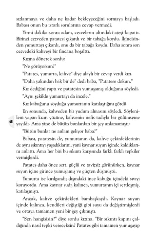 sýzlanmaya ve daha ne kadar bekleyeceðini sormaya baþladý.
Babasý onun bu ýsrarlý sorularýna cevap vermedi.
Yirmi dakika sonra adam, cezvelerin altýndaki ateþi kapattý.
Birinci cezveden patatesi çýkardý ve bir tabaða koydu. Ýkincisinden yumurtayý çýkardý, onu da bir tabaða koydu. Daha sonra son
cezvedeki kahveyi bir fincana boþalttý.
Kýzýna dönerek sordu:
"Ne görüyorsun?"
"Patates, yumurta, kahve" diye alaylý bir cevap verdi kýzý.
"Daha yakýndan bak bir de" dedi baba, "Patatese dokun."
Kýz dediðini yaptý ve patatesin yumuþamýþ olduðunu söyledi.
"Ayný þekilde yumurtayý da incele."
Kýz kabuðunu soyduðu yumurtanýn katýlaþtýðýný gördü.

48

En sonunda, kahveden bir yudum almasýný söyledi. Söylenileni yapan kýzýn yüzüne, kahvenin nefis tadýyla bir gülümseme
yayýldý. Ama yine de bütün bunlardan bir þey anlamamýþtý:
"Bütün bunlar ne anlam geliyor baba?"
Babasý, patatesin de, yumurtanýn da, kahve çekirdeklerinin
de ayný sýkýntýyý yaþadýklarýný, yani kaynar suyun içinde kaldýklarýný anlattý. Ama her biri bu sýkýntý karþýsýnda farklý farklý tepkiler
vermiþlerdi.
Patates daha önce sert, güçlü ve tavizsiz görünürken, kaynar
suyun içine girince yumuþamýþ ve güçten düþmüþtü.
Yumurta ise kýrýlgandý; dýþýndaki ince kabuðu içindeki sývýyý
koruyordu. Ama kaynar suda kalýnca, yumurtanýn içi sertleþmiþ,
katýlaþmýþtý.
Ancak, kahve çekirdekleri bambaþkaydý. Kaynar suyun
içinde kalýnca, kendileri deðiþtiði gibi suyu da deðiþtirmiþlerdi
ve ortaya tamamen yeni bir þey çýkmýþtý.
"Sen hangisisin?" diye sordu kýzýna. "Bir sýkýntý kapýný çaldýðýnda nasýl tepki vereceksin? Patates gibi tamamen yumuþayýp

 