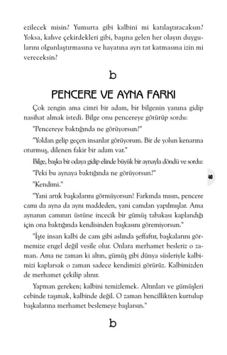 ezilecek misin? Yumurta gibi kalbini mi katýlaþtýracaksýn?
Yoksa, kahve çekirdekleri gibi, baþýna gelen her olayýn duygularýný olgunlaþtýrmasýna ve hayatýna ayrý tat katmasýna izin mi
vereceksin?

b
PENCERE VE AYNA FARKI
Çok zengin ama cimri bir adam, bir bilgenin yanýna gidip
nasihat almak istedi. Bilge onu pencereye götürüp sordu:
"Pencereye baktýðýnda ne görüyorsun?"
"Yoldan gelip geçen insanlar görüyorum. Bir de yolun kenarýna
oturmuþ, dilenen fakir bir adam var."
Bilge, baþka bir odaya gidip elinde büyük bir aynayla döndü ve sordu:
"Peki bu aynaya baktýðýnda ne görüyorsun?"
"Kendimi."
"Yani artýk baþkalarýný görmüyorsun! Farkýnda mýsýn, pencere
camý da ayna da ayný maddeden, yani camdan yapýlmýþlar. Ama
aynanýn camýnýn üstüne incecik bir gümüþ tabakasý kaplandýðý
için ona baktýðýnda kendisinden baþkasýný göremiyorsun."
"Ýþte insan kalbi de cam gibi aslýnda þeffaftýr, baþkalarýný görmemize engel deðil vesile olur. Onlara merhamet besleriz o zaman. Ama ne zaman ki altýn, gümüþ gibi dünya süsleriyle kalbimizi kaplarsak o zaman sadece kendimizi görürüz. Kalbimizden
de merhamet çekilip alýnýr.
Yapman gereken; kalbini temizlemek. Altýnlarý ve gümüþleri
cebinde taþýmak, kalbinde deðil. O zaman bencillikten kurtulup
baþkalarýna merhamet beslemeye baþlarsýn."

b

49

 