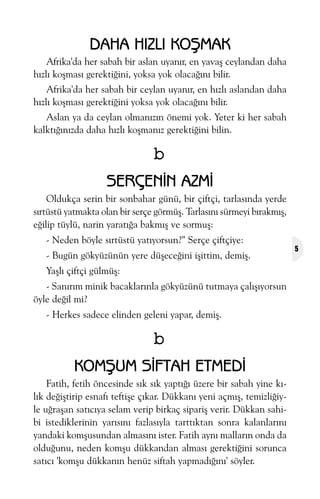 DAHA HIZLI KOÞMAK
Afrika'da her sabah bir aslan uyanýr, en yavaþ ceylandan daha
hýzlý koþmasý gerektiðini, yoksa yok olacaðýný bilir.
Afrika'da her sabah bir ceylan uyanýr, en hýzlý aslandan daha
hýzlý koþmasý gerektiðini yoksa yok olacaðýný bilir.
Aslan ya da ceylan olmanýzýn önemi yok. Yeter ki her sabah
kalktýðýnýzda daha hýzlý koþmanýz gerektiðini bilin.

b
SERÇENÝN AZMÝ
Oldukça serin bir sonbahar günü, bir çiftçi, tarlasýnda yerde
sýrtüstü yatmakta olan bir serçe görmüþ. Tarlasýný sürmeyi býrakmýþ,
eðilip tüylü, narin yaratýða bakmýþ ve sormuþ:
- Neden böyle sýrtüstü yatýyorsun?" Serçe çiftçiye:
- Bugün gökyüzünün yere düþeceðini iþittim, demiþ.
Yaþlý çiftçi gülmüþ:
- Sanýrým minik bacaklarýnla gökyüzünü tutmaya çalýþýyorsun
öyle deðil mi?
- Herkes sadece elinden geleni yapar, demiþ.

b
KOMÞUM SÝFTAH ETMEDÝ
Fatih, fetih öncesinde sýk sýk yaptýðý üzere bir sabah yine kýlýk deðiþtirip esnafý teftiþe çýkar. Dükkaný yeni açmýþ, temizliðiyle uðraþan satýcýya selam verip birkaç sipariþ verir. Dükkan sahibi istediklerinin yarýsýný fazlasýyla tarttýktan sonra kalanlarýný
yandaki komþusundan almasýný ister. Fatih ayný mallarýn onda da
olduðunu, neden komþu dükkandan almasý gerektiðini sorunca
satýcý 'komþu dükkanýn henüz siftah yapmadýðýný' söyler.

5

 