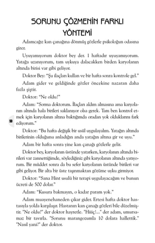 SORUNU ÇÖZMENÝN FARKLI
YÖNTEMÝ
Adamcaðýz kan çanaðýna dönmüþ gözlerle psikoloðun odasýna
girer.
Uyuyamýyorum doktor bey der. 1 haftadýr uyuyamýyorum.
Yataða uzanýyorum, tam uykuya dalacakken birden karyolanýn
altýnda birisi var gibi geliyor.
Doktor Bey: “Þu ilaçlarý kullan ve bir hafta sonra kontrole gel.”
Adam gider ve geldiðinde gözler öncekine nazaran daha
fazla þiþtir.
Doktor: “Ne oldu?”

50

Adam: “Sorma doktorum. Ýlaçlarý aldým almasýna ama karyolanýn altýnda hala birileri saklanýyor olsa gerek. Tam ben kontrol etmek için karyolanýn altýna baktýðýmda oradan yok olduklarýný fark
ediyorum.”
Doktor: “Bu hafta deðiþik bir usül uygulayalým. Yataðýn altýnda
birilerinin olduðunu anladýðýn anda yataðýn altýna gir ve uyu.”
Adam bir hafta sonra yine kan çanaðý gözlerle gelir.
Doktor bey, karyolanýn üstünde yatarken, karyolanýn altýnda birileri var zannettiðimde, söylediðiniz gibi karyolanýn altýnda yatýyorum. Bir müddet sonra da bu sefer karyolanýn üstünde birileri var
gibi geliyor. Bir alta bir üste taþýnmaktan gözüme uyku girmiyor.
Doktor: “Sana Hint usulü bir terapi uygulayacaðým ve bunun
ücreti de 500 dolar.”
Adam: “Kusura bakmayýn, o kadar param yok.”
Adam muayenehaneden çýkar gider. Ertesi hafta doktor hastasýyla yolda karþýlaþýr. Hastanýn kan çanaðý gözleri bile düzelmiþtir. "Ne oldu?" der doktor hayretle. "Hiiiç!..." der adam, umursamaz bir tavýrla. "Sorunu marangozumla 10 dolara hallettik."
"Nasýl yani?" der doktor.

 