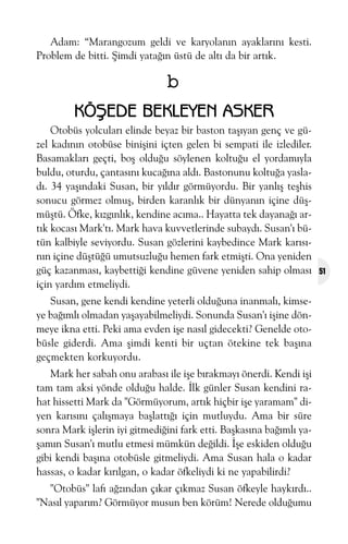 Adam: “Marangozum geldi ve karyolanýn ayaklarýný kesti.
Problem de bitti. Þimdi yataðýn üstü de altý da bir artýk.

b
KÖÞEDE BEKLEYEN ASKER
Otobüs yolcularý elinde beyaz bir baston taþýyan genç ve güzel kadýnýn otobüse biniþini içten gelen bi sempati ile izlediler.
Basamaklarý geçti, boþ olduðu söylenen koltuðu el yordamýyla
buldu, oturdu, çantasýný kucaðýna aldý. Bastonunu koltuða yasladý. 34 yaþýndaki Susan, bir yýldýr görmüyordu. Bir yanlýþ teþhis
sonucu görmez olmuþ, birden karanlýk bir dünyanýn içine düþmüþtü. Öfke, kýzgýnlýk, kendine acýma.. Hayatta tek dayanaðý artýk kocasý Mark'tý. Mark hava kuvvetlerinde subaydý. Susan'ý bütün kalbiyle seviyordu. Susan gözlerini kaybedince Mark karýsýnýn içine düþtüðü umutsuzluðu hemen fark etmiþti. Ona yeniden
güç kazanmasý, kaybettiði kendine güvene yeniden sahip olmasý
için yardým etmeliydi.
Susan, gene kendi kendine yeterli olduðuna inanmalý, kimseye baðýmlý olmadan yaþayabilmeliydi. Sonunda Susan'ý iþine dönmeye ikna etti. Peki ama evden iþe nasýl gidecekti? Genelde otobüsle giderdi. Ama þimdi kenti bir uçtan ötekine tek baþýna
geçmekten korkuyordu.
Mark her sabah onu arabasý ile iþe býrakmayý önerdi. Kendi iþi
tam tam aksi yönde olduðu halde. Ýlk günler Susan kendini rahat hissetti Mark da "Görmüyorum, artýk hiçbir iþe yaramam" diyen karýsýný çalýþmaya baþlattýðý için mutluydu. Ama bir süre
sonra Mark iþlerin iyi gitmediðini fark etti. Baþkasýna baðýmlý yaþamýn Susan'ý mutlu etmesi mümkün deðildi. Ýþe eskiden olduðu
gibi kendi baþýna otobüsle gitmeliydi. Ama Susan hala o kadar
hassas, o kadar kýrýlgan, o kadar öfkeliydi ki ne yapabilirdi?
"Otobüs" lafý aðzýndan çýkar çýkmaz Susan öfkeyle haykýrdý..
"Nasýl yaparým? Görmüyor musun ben körüm! Nerede olduðumu

51

 