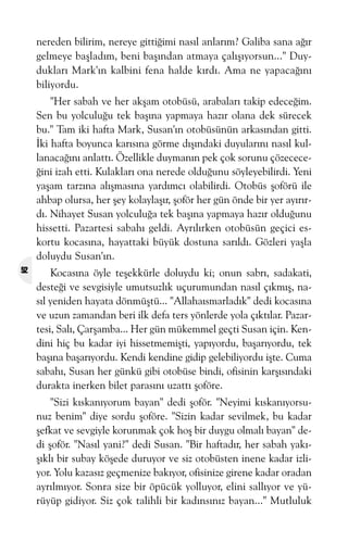 nereden bilirim, nereye gittiðimi nasýl anlarým? Galiba sana aðýr
gelmeye baþladým, beni baþýndan atmaya çalýþýyorsun..." Duyduklarý Mark'ýn kalbini fena halde kýrdý. Ama ne yapacaðýný
biliyordu.
"Her sabah ve her akþam otobüsü, arabalarý takip edeceðim.
Sen bu yolculuðu tek baþýna yapmaya hazýr olana dek sürecek
bu." Tam iki hafta Mark, Susan'ýn otobüsünün arkasýndan gitti.
Ýki hafta boyunca karýsýna görme dýþýndaki duyularýný nasýl kullanacaðýný anlattý. Özellikle duymanýn pek çok sorunu çözececeðini izah etti. Kulaklarý ona nerede olduðunu söyleyebilirdi. Yeni
yaþam tarzýna alýþmasýna yardýmcý olabilirdi. Otobüs þoförü ile
ahbap olursa, her þey kolaylaþýr, þoför her gün önde bir yer ayýrýrdý. Nihayet Susan yolculuða tek baþýna yapmaya hazýr olduðunu
hissetti. Pazartesi sabahý geldi. Ayrýlýrken otobüsün geçici eskortu kocasýna, hayattaki büyük dostuna sarýldý. Gözleri yaþla
doluydu Susan'ýn.
52

Kocasýna öyle teþekkürle doluydu ki; onun sabrý, sadakati,
desteði ve sevgisiyle umutsuzlýk uçurumundan nasýl çýkmýþ, nasýl yeniden hayata dönmüþtü... "Allahaýsmarladýk" dedi kocasýna
ve uzun zamandan beri ilk defa ters yönlerde yola çýktýlar. Pazartesi, Salý, Çarþamba... Her gün mükemmel geçti Susan için. Kendini hiç bu kadar iyi hissetmemiþti, yapýyordu, baþarýyordu, tek
baþýna baþarýyordu. Kendi kendine gidip gelebiliyordu iþte. Cuma
sabahý, Susan her günkü gibi otobüse bindi, ofisinin karþýsýndaki
durakta inerken bilet parasýný uzattý þoföre.
"Sizi kýskanýyorum bayan" dedi þoför. "Neyimi kýskanýyorsunuz benim" diye sordu þoföre. "Sizin kadar sevilmek, bu kadar
þefkat ve sevgiyle korunmak çok hoþ bir duygu olmalý bayan" dedi þoför. "Nasýl yani?" dedi Susan. "Bir haftadýr, her sabah yakýþýklý bir subay köþede duruyor ve siz otobüsten inene kadar izliyor. Yolu kazasýz geçmenize bakýyor, ofisinize girene kadar oradan
ayrýlmýyor. Sonra size bir öpücük yolluyor, elini sallýyor ve yürüyüp gidiyor. Siz çok talihli bir kadýnsýnýz bayan..." Mutluluk

 