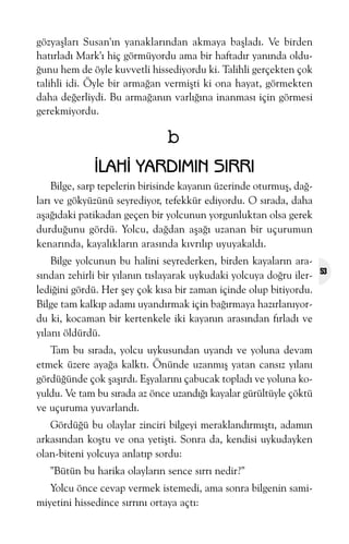 gözyaþlarý Susan'ýn yanaklarýndan akmaya baþladý. Ve birden
hatýrladý Mark'ý hiç görmüyordu ama bir haftadýr yanýnda olduðunu hem de öyle kuvvetli hissediyordu ki. Talihli gerçekten çok
talihli idi. Öyle bir armaðan vermiþti ki ona hayat, görmekten
daha deðerliydi. Bu armaðanýn varlýðýna inanmasý için görmesi
gerekmiyordu.

b
ÝLAHÝ YARDIMIN SIRRI
Bilge, sarp tepelerin birisinde kayanýn üzerinde oturmuþ, daðlarý ve gökyüzünü seyrediyor, tefekkür ediyordu. O sýrada, daha
aþaðýdaki patikadan geçen bir yolcunun yorgunluktan olsa gerek
durduðunu gördü. Yolcu, daðdan aþaðý uzanan bir uçurumun
kenarýnda, kayalýklarýn arasýnda kývrýlýp uyuyakaldý.
Bilge yolcunun bu halini seyrederken, birden kayalarýn arasýndan zehirli bir yýlanýn týslayarak uykudaki yolcuya doðru ilerlediðini gördü. Her þey çok kýsa bir zaman içinde olup bitiyordu.
Bilge tam kalkýp adamý uyandýrmak için baðýrmaya hazýrlanýyordu ki, kocaman bir kertenkele iki kayanýn arasýndan fýrladý ve
yýlaný öldürdü.
Tam bu sýrada, yolcu uykusundan uyandý ve yoluna devam
etmek üzere ayaða kalktý. Önünde uzanmýþ yatan cansýz yýlaný
gördüðünde çok þaþýrdý. Eþyalarýný çabucak topladý ve yoluna koyuldu. Ve tam bu sýrada az önce uzandýðý kayalar gürültüyle çöktü
ve uçuruma yuvarlandý.
Gördüðü bu olaylar zinciri bilgeyi meraklandýrmýþtý, adamýn
arkasýndan koþtu ve ona yetiþti. Sonra da, kendisi uykudayken
olan-biteni yolcuya anlatýp sordu:
"Bütün bu harika olaylarýn sence sýrrý nedir?"
Yolcu önce cevap vermek istemedi, ama sonra bilgenin samimiyetini hissedince sýrrýný ortaya açtý:

53

 