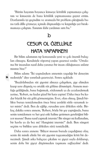 "Bütün hayatým boyunca kimseye kötülük yapmamaya çalýþtým ve kimsenin de bana kötülük yapmamasýna gayret ettim.
Dostlarýmla iyi geçindim ve aramýzda bir problem çýktýðýnda bunu tatlý dille çözmeye; içimde düþmanlýða ve kýrgýnlýða yer býrakmamaya çalýþtým. Sanýrým ilahi yardýmýn sýrrý bu."

b
CESUR OL ÖZELLÝKLE
HATA YAPARKEN!
Bir bilim adamýnýn týp konusunda yeni ve çok önemli buluþlarý olmuþtu. Kendisiyle röportaj yapan gazeteci sordu: "Ortalama bir insandan nasýl daha yaratýcý bir insan olduðunuzu anlatýr
mýsýnýz bize?"
54

Bilim adamý "Ýki yaþýndayken annemin yaþadýðý bir deneyim
nedeniyle" diye yanýtladý gazeteciyi. Sonra açýkladý:
"Buzdolabýndan süt þiþesini almaya çalýþýrken, þiþe elimden
kayýp yere düþmüþ ve ortalýk süt gölüne dönmüþtü. Annem mutfaða geldiðinde, bana baðýrmak, söylenmek ya da cezalandýrmak
yerine, 'Robert, ne kadar güzel bir hata yaptýn! Daha önce bu kadar büyük bir süt gölü görmemiþtim. Evet, olan olmuþ. Þimdi birlikte burayý temizlemeden önce biraz yerdeki sütle oynamak ister misin?' dedi. Ben de eðilip, oynadým yere dökülen sütle. Birkaç dakika sonra annem, 'Robert, böyle bir þey yaptýðýnda, bunu
senin temizlemen ve her þeyi eski haline getirmen gerektiðini biliyor musun? Bunu nasýl yapmak istersin? Bir sünger mi kullanalým,
bir havlu ya da bez mi? Hangisini istersin?" dedi. Ben süngeri
seçtim ve birlikte yere dökülen sütü temizledik.
Daha sonra annem: 'Biliyor musun burada yaþadýðýmýz olay,
senin iki minik elinle bir süt þiþesini taþýyamadýðýn kötü bir deneyimdi. Þimdi arka bahçeye çýkalým ve þiþeyi suyla doldurup,
senin dolu bir þiþeyi düþürmeden taþýmaný saðlayalým' dedi.

 