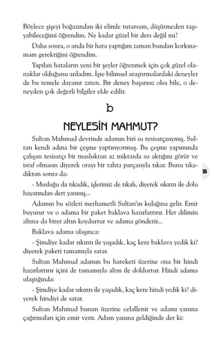Böylece þiþeyi boðazýndan iki elimle tutarsam, düþürmeden taþýyabileceðimi öðrendim. Ne kadar güzel bir ders deðil mi?
Daha sonra, o anda bir hata yaptýðým zaman bundan korkmamam gerektiðini öðrendim.
Yapýlan hatalarýn yeni bir þeyler öðrenmek için çok güzel olanaklar olduðunu anladým. Ýþte bilimsel araþtýrmalardaki deneyler
de bu temele dayanýr zaten. Bir deney baþarýsýz olsa bile, o deneyden çok deðerli bilgiler elde edilir.

b
NEYLESÝN MAHMUT?
Sultan Mahmud devrinde adamýn biri su tesisatçýsýymýþ. Sultan kendi adýna bir çeþme yaptýrýyormuþ. Bu çeþme yapýmýnda
çalýþan tesisatçý bir musluktan az miktarda su aktýðýný görür ve
israf olmasýn diyerek orayý bir tahta parçasýyla týkar. Bunu týkadýktan sonra da:
- Musluðu da týkadýk, iþlerimiz de týkalý, diyerek sýkýntý ile dolu
hayatýndan dert yanmýþ...
Adamýn bu sözleri merhametli Sultan’ýn kulaðýna gelir. Emir
buyurur ve o adama bir paket baklava hazýrlattýrýr. Her dilimin
altýna da birer altýn koydurtur ve adama gönderir...
Baklava adama ulaþýnca:
- Þimdiye kadar sýkýntý ile yaþadýk, kaç kere baklava yedik ki?
diyerek paketi tamamýyla satar.
Sultan Mahmud adamýn bu hareketi üzerine ona bir hindi
hazýrlattýrýr içini de tamamýyla altýn ile doldurtur. Hindi adama
ulaþtýðýnda:
- Þimdiye kadar sýkýntý ile yaþadýk, kaç kere hindi yedik ki? diyerek hindiyi de satar.
Sultan Mahmud bunun üzerine celallenir ve adamý yanýna
çaðýrmalarý için emir verir. Adam yanýna geldiðinde der ki:

55

 