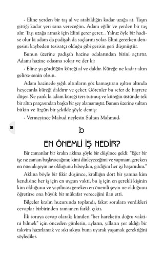 - Eline yerden bir taþ al ve atabildiðin kadar uzaða at. Taþýn
gittiði kadar yeri sana vereceðim. Adam eðilir ve yerden bir taþ
alýr. Taþý uzaða atmak için Elini gerer gerer... Yalnýz öyle bir hadise olur ki adam da padiþah da saçlarýný yolar. Elini gererken dengesini kaybeden tesisatçý olduðu gibi gerisin geri düþmüþtür.
Bunun üzerine padiþah hazine odalarýndan birini açtýrtýr.
Adamý hazine odasýna sokar ve der ki:
- Eline þu gördüðün küreði al ve daldýr. Küreðe ne kadar altýn
gelirse senin olsun.
Adam hazinede yýðýlý altýnlarýn göz kamaþtýran ýþýltýsý altýnda
heyecanla küreði daldýrýr ve çeker. Görenler bu sefer de hayrete
düþer. Ne yazýk ki adam küreði ters tutmuþ ve küreðin üstünde tek
bir altýn parçasýndan baþka bir þey alamamýþtýr. Bunun üzerine sultan
bitkin ve üzgün bir þekilde þöyle demiþ:
- Vermeyince Mabud neylesin Sultan Mahmud.
56

b
EN ÖNEMLÝ ÝÞ NEDÝR?
Bir zamanlar bir kralýn aklýna þöyle bir düþünce geldi: "Eðer bir
iþe ne zaman baþlayacaðýmý; kimi dinleyeceðimi ve yapmam gereken
en önemli þeyin ne olduðunu bilseydim, girdiðim her iþi baþarýrdým."
Aklýna böyle bir fikir düþünce, krallýðýn dört bir yanýna kim
kendisine her iþ için en uygun vakti, bu iþ için en gerekli kiþinin
kim olduðunu ve yapýlmasý gereken en önemli þeyin ne olduðunu
öðretirse ona büyük bir mükafat vereceðini ilan etti.
Bilgeler kralýn huzurunda toplandý, fakat sorulara verdikleri
cevaplar birbirinden tamamen farklý çýktý.
Ýlk soruya cevap olarak; kimileri "her hareketin doðru vaktini bilmek" için önceden günlerin, aylarýn, yýllarýn yer aldýðý bir
takvim hazýrlamak ve sýký sýkýya buna uyarak yaþamak gerektiðini
söylediler.

 