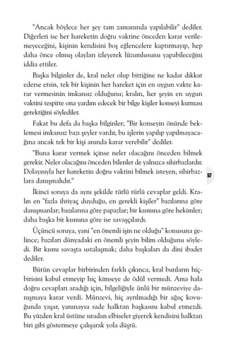 "Ancak böylece her þey tam zamanýnda yapýlabilir" dediler.
Diðerleri ise her hareketin doðru vaktine önceden karar verilemeyeceðini, kiþinin kendisini boþ eðlencelere kaptýrmayýp, hep
daha önce olmuþ olaylarý izleyerek lüzumlusunu yapabileceðini
iddia ettiler.
Baþka bilginler de, kral neler olup bittiðine ne kadar dikkat
ederse etsin, tek bir kiþinin her hareket için en uygun vakte karar vermesinin imkansýz olduðunu; kralýn, her þeyin en uygun
vaktini tespitte ona yardým edecek bir bilge kiþiler konseyi kurmasý
gerektiðini söylediler.
Fakat bu defa da baþka bilginler; "Bir konseyin önünde beklemesi imkansýz bazý þeyler vardýr, bu iþlerin yapýlýp yapýlmayacaðýna ancak tek bir kiþi anýnda karar verebilir" dediler.
"Buna karar vermek içinse neler olacaðýný önceden bilmek
gerekir. Neler olacaðýný önceden bilenler de yalnýzca sihirbazlardýr.
Dolayýsýyla her hareketin doðru vaktini bilmek isteyen, sihirbazlara danýþmalýdýr."
Ýkinci soruya da ayný þekilde türlü türlü cevaplar geldi. Kralýn en "fazla ihtiyaç duyduðu, en gerekli kiþiler" bazýlarýna göre
danýþmanlar; bazýlarýna göre papazlar; bir kýsmýna göre hekimler;
daha baþka bir kýsmýna göre ise savaþçýlardý.
Üçüncü soruya, yani "en önemli iþin ne olduðu" konusuna gelince; bazýlarý dünyadaki en önemli þeyin bilim olduðunu söyledi. Bir kýsmý savaþta ustalaþmak; daha baþkalarý da dini ibadet
dediler.
Bütün cevaplar birbirinden farklý çýkýnca, kral bunlarýn hiçbirisini kabul etmeyip hiç kimseye de ödül vermedi. Ama hala
doðru cevaplarý aradýðý için, bilgeliðiyle ünlü bir münzeviye danýþmaya karar verdi. Münzevi, hiç ayrýlmadýðý bir aðaç kovuðunda yaþar, yanýnaysa sade halktan baþkasýný kabul etmezdi.
Bu yüzden kral üstüne sýradan elbiseler giyerek kendisini halktan
biri gibi göstermeye çalýþarak yola düþtü.

57

 