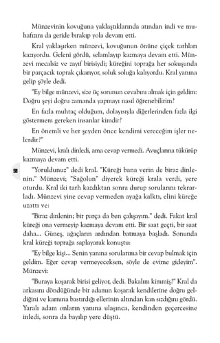 Münzevinin kovuðuna yaklaþtýklarýnda atýndan indi ve muhafýzýný da geride býrakýp yola devam etti.
Kral yaklaþýrken münzevi, kovuðunun önüne çiçek tarhlarý
kazýyordu. Geleni gördü, selamlayýp kazmaya devam etti. Münzevi mecalsiz ve zayýf birisiydi; küreðini topraða her sokuþunda
bir parçacýk toprak çýkarýyor, soluk soluða kalýyordu. Kral yanýna
gelip þöyle dedi.
"Ey bilge münzevi, size üç sorunun cevabýný almak için geldim:
Doðru þeyi doðru zamanda yapmayý nasýl öðrenebilirim?
En fazla muhtaç olduðum, dolayýsýyla diðerlerinden fazla ilgi
göstermem gereken insanlar kimdir?
En önemli ve her þeyden önce kendimi vereceðim iþler nelerdir?"
Münzevi, kralý dinledi, ama cevap vermedi. Avuçlarýna tükürüp
kazmaya devam etti.
58

"Yoruldunuz" dedi kral. "Küreði bana verin de biraz dinlenin." Münzevi; "Saðolun" diyerek küreði krala verdi, yere
oturdu. Kral iki tarh kazdýktan sonra durup sorularýný tekrarladý. Münzevi yine cevap vermeden ayaða kalktý, elini küreðe
uzattý ve:
"Biraz dinlenin; bir parça da ben çalýþayým." dedi. Fakat kral
küreði ona vermeyip kazmaya devam etti. Bir saat geçti, bir saat
daha... Güneþ, aðaçlarýn ardýndan batmaya baþladý. Sonunda
kral küreði topraða saplayarak konuþtu:
"Ey bilge kiþi... Senin yanýna sorularýma bir cevap bulmak için
geldim. Eðer cevap vermeyeceksen, söyle de evime gideyim".
Münzevi:
"Buraya koþarak birisi geliyor, dedi. Bakalým kimmiþ?" Kral da
arkasýný döndüðünde bir adamýn koþarak kendilerine doðru geldiðini ve karnýna bastýrdýðý ellerinin altýndan kan sýzdýðýný gördü.
Yaralý adam onlarýn yanýna ulaþýnca, kendinden geçercesine
inledi, sonra da bayýlýp yere düþtü.

 