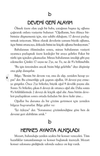 b
DEVEMÝ GERÝ ALAYIM
Ölmek üzere olan yaþlý bir baba, yataðýnýn baþýna üç oðlunu
çaðýrarak onlara vasiyette bulunur: “Oðullarým, ben ölünce birbirinize düþmemeniz için, size sahibi olduðum; 17 deveyi paylaþtýrmak istiyorum. Miras olarak develerin yarýsýný büyük oðluma,
üçte birini ortancaya, dokuzda birini ise küçük oðluma býrakýyorum."
Babalarýnýn ölümünden sonra, mirasý babalarýnýn vasiyeti
uyarýnca paylaþmak üzere kardeþler bir araya gelirler. Fakat bir
türlü iþin içinden çýkamazlar. Mirasý babalarýnýn istediði gibi pay
edemezler. Çünkü 17 sayýsý ne 2'ye, ne 3'e, ne de 9'a bölünebilir.
"Bu iþin üstesinden ancak bizim bilgi gelebilir." diye düþünüp
ona gidip danýþýrlar.
6

Bilge; "Benim bir devem var, onu da alýp, yeniden hesap yapýn" der. Bu cömertliðe çok þaþýran oðullar, 18 deveyi pay etmeye giriþirler. Önce 2'ye bölerler, büyük oðul 9 develik payýný alýr.
Sonra 3'e bölerler, çýkan 6 deveyi de ortanca oðul alýr. Daha sonra
9'a böldüklerinde 2 deveyi de küçük oðul alýr. Ama bütün develeri paylaþtýktan sonra ortada fazladan bir deve kalýr yine...
Oðullar bu duruma da bir çözüm getirmesi için yeniden
bilgeye baþvururlar. Bilge güler ve:
"Ýyi öyleyse" der. "Sorununuz çözümlendiðine göre ben de
devemi geri alabilirim artýk."

b
HERKES AYAKTA ALKIÞLADI
Mozart, bulunduðu yerden uzakta bir konser verecekti. Tüm
hazýrlýklar tamamlanmýþtý ve konser baþlamak üzereydi. Mozart
konser salonuna girdiðinde salonda sadece on kiþi vardý.

 
