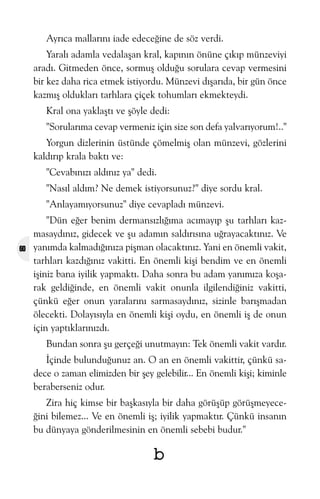 Ayrýca mallarýný iade edeceðine de söz verdi.
Yaralý adamla vedalaþan kral, kapýnýn önüne çýkýp münzeviyi
aradý. Gitmeden önce, sormuþ olduðu sorulara cevap vermesini
bir kez daha rica etmek istiyordu. Münzevi dýþarýda, bir gün önce
kazmýþ olduklarý tarhlara çiçek tohumlarý ekmekteydi.
Kral ona yaklaþtý ve þöyle dedi:
"Sorularýma cevap vermeniz için size son defa yalvarýyorum!.."
Yorgun dizlerinin üstünde çömelmiþ olan münzevi, gözlerini
kaldýrýp krala baktý ve:
"Cevabýnýzý aldýnýz ya" dedi.
"Nasýl aldým? Ne demek istiyorsunuz?" diye sordu kral.
"Anlayamýyorsunuz" diye cevapladý münzevi.

60

"Dün eðer benim dermansýzlýðýma acýmayýp þu tarhlarý kazmasaydýnýz, gidecek ve þu adamýn saldýrýsýna uðrayacaktýnýz. Ve
yanýmda kalmadýðýnýza piþman olacaktýnýz. Yani en önemli vakit,
tarhlarý kazdýðýnýz vakitti. En önemli kiþi bendim ve en önemli
iþiniz bana iyilik yapmaktý. Daha sonra bu adam yanýmýza koþarak geldiðinde, en önemli vakit onunla ilgilendiðiniz vakitti,
çünkü eðer onun yaralarýný sarmasaydýnýz, sizinle barýþmadan
ölecekti. Dolayýsýyla en önemli kiþi oydu, en önemli iþ de onun
için yaptýklarýnýzdý.
Bundan sonra þu gerçeði unutmayýn: Tek önemli vakit vardýr.
Ýçinde bulunduðunuz an. O an en önemli vakittir, çünkü sadece o zaman elimizden bir þey gelebilir... En önemli kiþi; kiminle
beraberseniz odur.
Zira hiç kimse bir baþkasýyla bir daha görüþüp görüþmeyeceðini bilemez... Ve en önemli iþ; iyilik yapmaktýr. Çünkü insanýn
bu dünyaya gönderilmesinin en önemli sebebi budur."

b

 