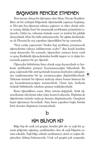 BAÞKASINI RENCÝDE ETMEMEK
Yeni mezun olmuþ bir öðretmen olan Mary, Navajo Kýzýlderililere ait bir yerleþim bölgesinde öðretmenlik yapmaya baþlamýþtý. Her gün beþ öðrenciyi tahtaya çaðýrýyor ve ödev olarak onlara vermiþ olduðu basit bir matematik problemini çözmelerini istiyordu. Onlar ise, tahtanýn önünde sessiz ve isteksiz bir þekilde
duruyorlardý. Mary bir türlü anlayamýyordu. Ne eðitim derslerinde,
ne de Phoenix'de staj yaparken öðrendikleri bir iþe yarýyordu.
"Neyi yanlýþ yapýyorum? Neden hep problemi çözemeyecek
öðrencilerimi tahtaya kaldýrýyorum acaba?" diye kendi kendine
sorup duruyordu. En sonunda, öðrencilere sormaya karar verdi
ve genç Kýzýlderili öðrencilerinden benlik imgesi ve öz deðer konusunda þaþýrtýcý bir þey öðrendi.
Öðrenciler birbirlerine birey olarak saygý duyuyorlardý ve herkesin problemleri çözmeyi beceremeyeceðini biliyorlardý. Bu
genç yaþlarýnda bile sýnýf içerisinde kazanan-kaybeden yaklaþýmýnýn sergilenmesinin bir iþe yaramayacaðýný düþünebiliyorlardý.
Tahtanýn önünde bir öðrenci mahcup olursa bunun kimseye bir
þey kazandýramayacaðýna inanýyorlardý. Onun için, herkesin
önünde birbirleriyle rekabete girmeyi reddediyorlardý.
Bunu öðrendikten sonra, Mary sistemi deðiþtirdi. Artýk öðrencilerinin ödevlerini teker teker kontrol ediyordu. Hiçbirini de
diðerlerinin önünde mahcup duruma düþürmüyordu. Gençlerin
hepsi öðrenmeye hevesliydi. Ama bunu yaparken baþka birisini
kötü duruma düþürmeyi istemiyorlardý.

b
KÝM BÝLÝYOR KÝ?
Bilge kiþi ile uzak yol gezgini, kendisi gibi ulu ve yaþlý bir çýnarýn gölgesine sýðýnmýþ, uyuklamakta olan ak saçlý bilgenin yanýna sokuldu. Yaþlý bilge aslýnda uyuklamýyor, derin ve yoðun düþüncelere dalmýþ bulunuyordu. Uzak yol gezgini çok yorgundu.

61

 