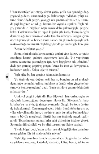 Uzun mesafeler kat etmiþ, demir çarýk, çelik asa aþmadýðý dað,
geçmediði dere, sürünmediði çöl kalmamýþtý. ‘Allah'ýn iyiliði üstüne olsun,' dedi gezgin, yavaþça ulu çýnarýn altýna serili, üstünde yaþlý bilgenin oturduðu hasýrýn bir kýyýsýna iliþirken. Yaþlý bilge, yüzünde o bilgelere özgü susku dolu gülümseyiþle gezgine
baktý. Gözleri karanlýk ve dipsiz kuyular gibi kara, okyanuslar gibi
derin ve uðultulu ormanlar kadar ferahlýk vericiydi. Gezgin içinin
önce ürpermeyle ve hemen sonra da tatlý bir güven duygusuyla dolmakta olduðunu hissetti. Yaþlý bilge, bir düþte fýsýldar gibi konuþtu:
'Senin de bahtsýz yolcu.'
Sonra elini ak sakallarýna atarak gözleri yine dalgýn, üstünde
oturduðu hasýrýn gülerini seyretmeye koyuldu. 'Ne yaptýðýnýzý
sorma cesaretini gösterdiðim için beni baðýþlayýn ulu efendim,'
dedi gün görmüþ geçirmiþ gezgin, 'Ama bu ýssýz yol kavþaðýnda,
herkesten uzak... Yoksa uzlette misiniz?'
62

Yaþlý bilge bu kez gezgine bakmadan konuþtu:
'Þu üstünde oturduðum eski hasýrý, bundan on yýl mukaddem, ince ve maharetli parmaklarýyla örmüþ olan çingene hatunuyla konuþuyordum,' dedi. 'Bana acý dolu yaþam öyküsünü
anlatýyordu...'
Uzak yol gezgini düþündü. Bazý bilgelerin hayvanlar, taþlar ve
aðaçlarla konuþtuðunu duymuþtu. Hatta Hz. Süleyman'ýn kuþlarla hasb-ý hal eylediði rivayet olunurdu. Gezgin bu konu üstünde fazla durmadý. Onu meþgul eden, bütün ömrünü bu iþe ayýrýp,
yýllar yýlý yollara düþüren, o medrese senin bu tekke benim dolaþtýran o büyük meseleydi. Ýliþtiði hasýrýn üstünde azýcýk tedirgindi. Toparlanarak namaz kýlar gibi dizlerinin üstüne çöktü.
Sonunda dili çözüldü ve bir dizi sorusunun ilkine baþladý:
'Ey ulu bilge', dedi, 'uzun yollarý aþarak bilgeliðinden yararlanmaya geldim. Bir iki sual sorabilir miyim?'
Yaþlý bilge olumlu anlamda baþýný salladý. Gezgin ise daha önce yüzlerce medrese, katedral, manastýr, kilise, havra, tekke ve

 