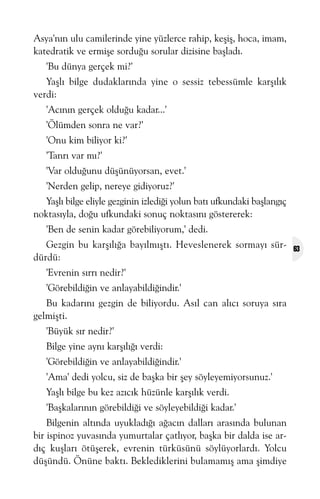 Asya'nýn ulu camilerinde yine yüzlerce rahip, keþiþ, hoca, imam,
katedratik ve ermiþe sorduðu sorular dizisine baþladý.
'Bu dünya gerçek mi?'
Yaþlý bilge dudaklarýnda yine o sessiz tebessümle karþýlýk
verdi:
'Acýnýn gerçek olduðu kadar...'
'Ölümden sonra ne var?'
'Onu kim biliyor ki?'
'Tanrý var mý?'
'Var olduðunu düþünüyorsan, evet.'
'Nerden gelip, nereye gidiyoruz?'
Yaþlý bilge eliyle gezginin izlediði yolun batý ufkundaki baþlangýç
noktasýyla, doðu ufkundaki sonuç noktasýný göstererek:
'Ben de senin kadar görebiliyorum,' dedi.
Gezgin bu karþýlýða bayýlmýþtý. Heveslenerek sormayý sürdürdü:
'Evrenin sýrrý nedir?'
'Görebildiðin ve anlayabildiðindir.'
Bu kadarýný gezgin de biliyordu. Asýl can alýcý soruya sýra
gelmiþti.
'Büyük sýr nedir?'
Bilge yine ayný karþýlýðý verdi:
'Görebildiðin ve anlayabildiðindir.'
'Ama' dedi yolcu, siz de baþka bir þey söyleyemiyorsunuz.'
Yaþlý bilge bu kez azýcýk hüzünle karþýlýk verdi.
'Baþkalarýnýn görebildiði ve söyleyebildiði kadar.'
Bilgenin altýnda uyukladýðý aðacýn dallarý arasýnda bulunan
bir ispinoz yuvasýnda yumurtalar çatlýyor, baþka bir dalda ise ardýç kuþlarý ötüþerek, evrenin türküsünü söylüyorlardý. Yolcu
düþündü. Önüne baktý. Beklediklerini bulamamýþ ama þimdiye

63

 