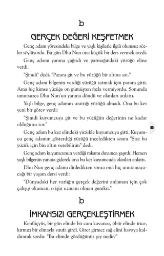 b
GERÇEK DEÐERÝ KEÞFETMEK
Genç adam yöresindeki bilge ve yaþlý kiþilerle ilgili olumsuz sözler söylüyordu. Bir gün Dhu Nun ona küçük bir ders vermek istedi.
Genç adamý yanýna çaðýrdý ve parmaðýndaki yüzüðü eline
verdi.
"Þimdi" dedi. "Pazara git ve bu yüzüðü bir altýna sat."
Genç adam bilgenin verdiði yüzüðü satmak için pazara gitti.
Ama hiç kimse yüzüðe on gümüþten fazla vermiyordu. Sonunda
umutsuzca Dhu Nun'un yanýna döndü ve olanlarý anlattý.
Yaþlý bilge, genç adamýn uzattýðý yüzüðü almadý. Ona bu kez
yeni bir görev verdi:
"Þimdi kuyumcuya git ve bu yüzüðün deðerinin ne kadar
olduðunu sor."
Genç adam bu kez elindeki yüzükle kuyumcuya gitti. Kuyumcu genç adamýn gösterdiði yüzüðü inceledikten sonra "Size bu
yüzük için bin altýn verebilirim" dedi.
Genç adam kuyumcunun verdiði rakamý duyunca þaþýrdý. Hemen
yaþlý bilgenin yanýna giderek ona bu kez kuyumcuda olanlarý anlattý.
Dhu Nun genç adamý dinledikten sonra ona hiç unutamayacaðý bir yaþam dersi verdi:
"Dünyadaki her varlýðýn gerçek deðerini anlaman için çok
çalýþýp okuman, o iþin uzmaný olman gerekir."

b
ÝMKANSIZI GERÇEKLEÞTÝRMEK
Konfüçyüs, bir gün elinde bir cam kavanoz, öbür elinde irice,
kýrmýzý bir elmayla sýnýfa girdi. Girer girmez sað elini havaya kaldýrarak sordu: "Bu elimde gördüðünüz þey nedir?"

65

 