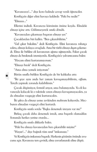 "Kavanoooz!..." diye koro halinde cevap verdi öðrenciler.
Konfüçyüs diðer elini havaya kaldýrdý: "Peki bu nedir?"
"Elmaaa..."
Ellerini indirdi. Kavanozu kürsünün önüne koydu. Elindeki
elmayý içine attý. Gülümseyerek sýnýfa döndü.
"Kavanozdan çýkarmayý baþaran elmayý yer."
Çocuklardan biri kalktý. "Ben çýkarabilirim."
"Gel çýkar bakalým." dedi Konfüçyüs. Elini kavanoza rahatça
soktu, elmayý kolayca avuçladý. Ama bir türlü elmayý dýþarý çekemedi. Elma ile birlikte eli kavanozun aðzýna sýðmýyordu. Fakat çocuk
elmayý da býrakmak istemiyordu. Konfüçyüs'e yalvarýrcasýna baktý:
"Hocam elimi kurtaramýyorum."
"Elmayý býrak" dedi Konfüçyüs.
"Ama elma yemek istiyorum"
66

Bütün sýnýfla birlikte Konfüçyüs de bir kahkaha attý:
"Ýki þeye ayný anda her zaman kavuþamayabilirsin, oðlum.
Tercih yapmak zorunda kalabilirsin."
Çocuk düþünüyor, formül arýyor, ama bulamýyordu. Ya eli kavanozda kalacak ki o taktirde zaten elmaya kavuþamayacaktý, ya
da elmadan vazgeçip elini kurtaracaktý.
Ýki þýkta da elmayý yeme zevkinden mahrum kalýyordu. Mecburen elmadan vazgeçti elini kurtardý.
Konfüçyüs sýnýfa sordu "Baþka denemek isteyen var mý?"
Birkaç çocuk daha denemek istedi, ama baþarýlý olamadýlar.
Sonunda herkes yerine oturdu...
Konfüçyüs sýnýfa dikkatle baktý.
"Peki bu elmayý kavanozdan ben çýkarabilir miyim?"
"Hayýýr!..." diye baðýrdý tüm sýnýf "imkansýýýz."
Ve Konfüçyüs imkansýzý baþardý. Herkesin gözünün önünde avucunu açtý. Kavanozu ters çevirdi, elma yuvarlanarak eline düþtü.

 